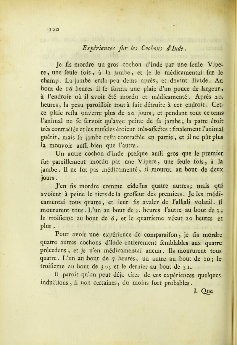 Expériences fur les Cochons d'Inde. Je iîs mordre un gros cochon d'Inde par une feule Vipè- re, une feule fois, à la jambe, et je le médicamentai fur le champ. La jambe enfla peu dems après, et devint livide. Au bout de 1(5 heures il fc forma une plaie d'un pouce de largeur > à Tendroit où il avoit été mordu et médicamenté . Après 20. heures, la peau paroiflbit tout à fait détruite à cet endroit. Cet- te plaie relia ouvert? plus de 20 jours, et pendant tout cetems l'animal ne fe fervoit qu'avec peine de fa jambe ; la patte étoit très contra£lée et les mufcles étoient trés-affe6les : finalement l'animal guérit, mais fa jambe xefla contractée en partie » et il ne put plus la mouvoir aufli bien que l'autre^ Un autre cochon d'Inde prefque aulîî gros que le pr^emier fut pareillement mordu par une Vipère, une feule fois^ à la jambe. Il ne fut pas médicamenté i il mourut ayi bout de deux jours. Jen ns mordre comme cideiïus quatre autres; mais qui avoient à peine le tiers de la grolTeur des premiers. Je les médi- camentai tous quatre, et leur fis avaler de l'alkali volatil. II moururent tous. L'un au bout de 2. heures l'autre au bout de 3 ; le troifîeme au bout de 6, et le quatrième vécut 20 heures et plus ^ Pour avoir une expérience de comparaifon, je £s mordre quatre autres cochons d'Inde entièrement femblables aux quatre précedens , et je n'en médica^mentai aucun. Ils moururent tous quatre. L'un au iwDut de 7 heuresi un autre au bout de icj le troifieme au bout de 30; et le dernier au bout de 31. Il paroît qu'on peut déjà tirer de ces expériences quelques inductions , ii non certaines, du moins fort probables. I. Que