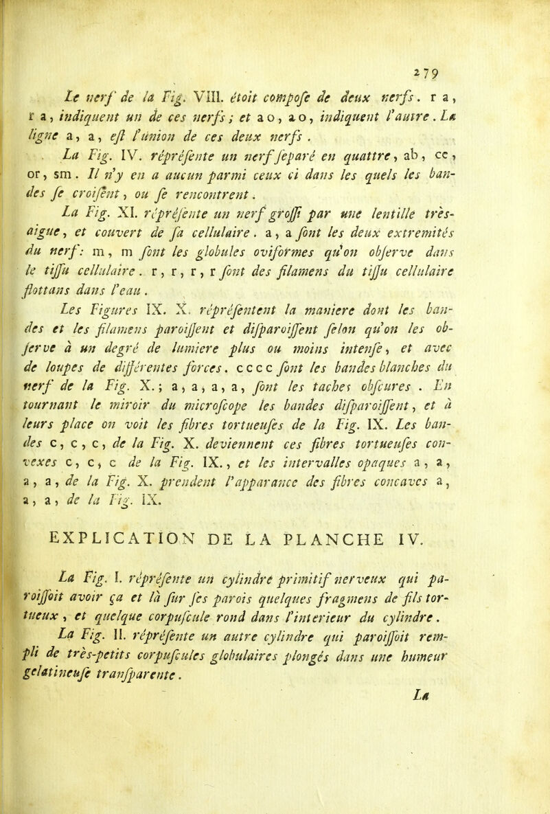 Le i^erf de la Fig, Vllî. étoit compofe de deux nerfs. r a, r a, indiquent un de ces nerfs i et ao, a.o, indiquent l'autre .Lâ. ligne a, a, «y? f union de ces deux nerfs . La F'ig. IV. répréfente un nerffeparé en quattre-, ab, ce, or, sm. // 17y en a aucun parmi ceux ci dans les quels les ban- des fe croifènt, ou fe rencontrent. La Fi g. XI. ré préfente un nerf grojjt par une lentille très- aiguë, et couvert de fa cellulaire, a, a font les deux extrémités du nerf: m, m font les globules oviformes qiion objerve dans le tiffu cellulaire. r , r, r, r font des filamens du tij]u cellulaire floîtans dans l'eau. Les Figures IX, X. répréfentent la manière dont les ban- des et les filamens paroijjent et difparoijfent félon qu'on les ob- jerve à un degré de lumière plus ou moins intenfe-, et avec de loupes de différentes forces. c c c c font les bandes blanches du nerf de la Fig. X.; a, a, a, a, font les taches obfcures . En tournant le miroir du microfcope les bandes difparoiffent ^ et à leurs place on voit les fibres tortueufes de la Fig. IX. Les ban- des c^Ct de la Fig. X. deviennent ces fibres tortueufes con- vexes c, c ^ c de la Fig. IX., et les intervalles opaques a , a, a , 7Lde la Fig. X. pr en dent Vafparance des fibres concaves 3. j a, a 5 de la Fig. ÎX. EXPLICATION DE LA PLANCHE IV. La Fig. l. rêpréfente un cylindre primitif nerveux qui pa- roijjoiî avoir ça et là fur fe s parois quelques fragmens de fils tor- tueux ^ et quelque corpufcule rond dans l'intérieur du cylindre, La Fig. II. rêpréfente un autre cylindre qui paroiffoit rem- pli de très-petits corpufiules globulaires plongés dans une humeur gelmifieufe tranfparente. Léi