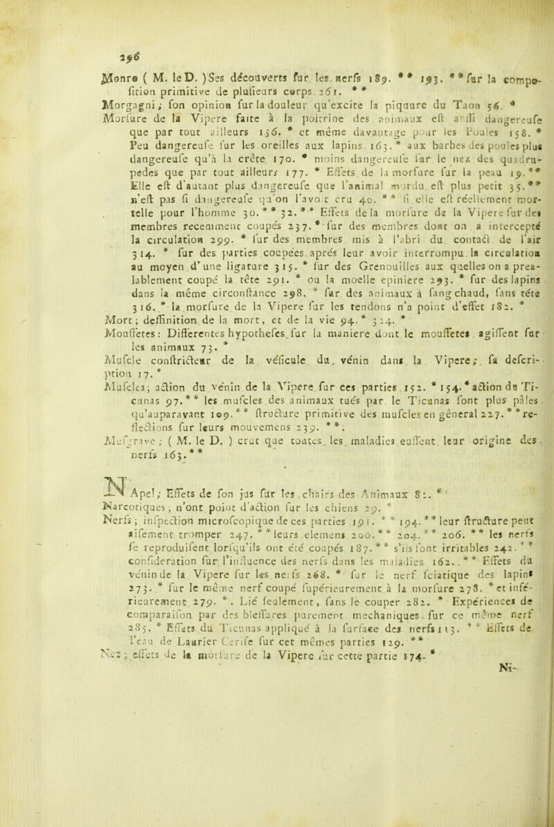 7^6 $âonre ( M. leD. )Sts découverts far les nerfs 18^. ** 1^3. ••far la comp»- fition primitive de plaliears c«rps 261. * * Morgagni; fon opinion fur la douleur qu'excite h piqaure du Taoti 5^, * j^ljrûre de la Vipt-re faite à la poirrine des ?nimaux cft a ili daoger^ufe que par tout illeurs 15(5. * et même davai.it.-.ge pour ies l'oaics 15S. * Peu dangereufe fur les oreilles aux lapins 163 .* aux barbes des poules pliw dangereufe qu'à Ki crête 170, * moins dangereufe iar le des quadru- pèdes que par tout ailleurs- 177. * Eftets de Ki morfare fur la peau jp.** Elle cfl: d'autant plus d.îngercufe que l'aniîTia! avjrdu ert plus petit 35.** ij'ed pas fi dangereufe qa'on l'avoïc cru 40. ** li elle e'I réellement mor- telle pour l'homme 30.** 32.** Effets delà morfure de la Vipère fur des membres recemmeuc coupe's 237.*-fur des membres dont on a intercepté la circulatioa 299= * lur des membres mis à l'.ibri du contaéi de l'air 314. * fur des parties coupées, après leur avoir interrompu la circolatioii au moyen d'une ligature 315. * lur des Grenouilles aux q>ielles on a préa- lablement coupé la tête 2pi. * ou la moelle epiniere 293. * fur des lapins dans ia même circonftance 298, * far des animaux à fingchaud, fans téte 316. * la morfure de la Vipère fur les tendons n'a point d'effet 1S2. * Mort; dcffinition de la mort, et de la vie 94.* 514. * Mouffetes: Différentes h y pothefcs. far la manière djut le moufFctei agiOent far les animaux 73. * Mufc.le conftridear de la véiicule du, vénin dxnt la Vipère;, fa defcri-- ption 17. * MufeUsi action du vénin de la Vipère fur ces parties 152. * 154. *a£lion du Ti- cunas 97.** les mufcles des animaux tués par le Ticunas font plus pâles. qu'auparavant 109.** ftrudure primitive des mufcles en gênerai 227. * *re- fledions fur leurs mouvemens 239. **. Mur^rave; ( M. le D. ) crut que toutes, les. maladies eunent leur origine des : nerfs 165.** -Î^Apcl; Effets de fon jus far les .chairs des Animaux 8:. * ' Narcociques, n'ont point d'adion fur les chiens ^p. * Nerfs; infpeclion microfcopiquc de ces parties 191. * * 194. ** leur ftrutîlure peut aifemcnt tromper 247. ** leurs elemens 200.** 204. '^* 206. ** les nerfs le rcproduifent lorù;u'i!s ont éré coupés 187.** s'ils font irritables 242. ' * confideration lur l'influence des nerfs dans les m.iiadies 162c.** Effets du vénin de la Vipère fur l«s ne. fs 2é8. * far le nerf fciatique des lapin» 273. * fur le mêaie nerf coupé fupérieuremenc à la morfure 278. *etinré- rieurement 279. *. Lié feulement, fans le couper 282. * Expériences de eoraparailbn par drs bleflures purement mechaniques. fur ce mctne nerf 285. * Effsts du Ticunas appliqué à la farraee des nerfs 113. * iilfcts de. l'eau de Laarier Ccrife fur cet mêmes parties 129. ** Nez ; eifeiî de k njôilure de la Vipère fur cette partie 174- * Ni-