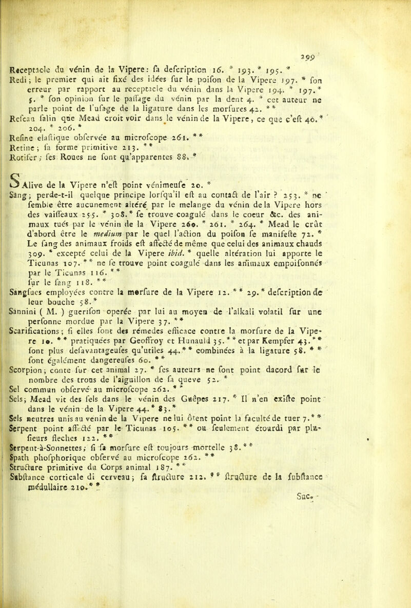 R«cept3cle du vénîn de la Vipère: fa defcription ï6. * 193. * 195. Redi ; le premier qui ait fixé des idées fur le poifon de la Vipère J97. * fon erreur par rapport au receptJcie du venin dans ia Vipère 194. * 197.* j. * Ton opinion fur le pafFage du venin par la dent 4, * cet auteur ne parle point de l'ufa-ge de la ligature dans les morfures 42. Refcaa falin qae Mead croit voir dans Je ve'ninde la Vipère, ce que c'eft 40.* 204. * 206.* Refine elaftiqae obferve'e au microfcope 261. ** Rétine; l'a forme primitive 213. ** Rotifer ; Tes Roues ne font qu'apparentes 88* * SaIivc de la Vipère n'eft point vénimeufe le. * Sàng; perde-t-il quelque principe lorfqu'il eft au contaft de l'air ? 253. * î>c fembie être aucunement altéré par le mélange du vénin delà Vipère hors des vaifTeaux 255. * 308.* fe trouve coagulé dans le coeur &c. des ani- maux tués par le vénin de la Vipère 260. * 261. * 264. * Mead le crac d'abord être le medimn par le quel l'adion du poifoa fe manifefte 72. * Le fangdes animaux froids eft affedé de même que celui des animaux chauds 309. * excepté celui de la Vipère ibid. * quelle altération lui apporte le Ticunas 107. ** ne fe trouve point coagulé dans les animaux empoifonnés par le Ticunas 116. * * fur le fang 118. ** Sàngfucs employées contre la merfure de la Vipère 12. ** 29.* defcription de leur bouche 5 8.* Sannini ( M. ) gucrifon opérée par lui au moyen de l'alkali volatil far une perfonne mordue par la Vipère 37. ** Scarifications; fi elles font des rémedcs efficace contre la morfure de îa Vipe» rc lo. ** pratiquées par Geoffroy et Hunaull 3 5. * * et par Kempfer 4J.** font plus deiavantageufes qu'utiles 44.** combinées à la ligature 58. * * font égaléraent dangereufes 60. ** Scorpion; conte fur cet animal 27. * fes auteurs ne font point dacord far le nombre des trous de l'aiguillon de fa queve 52. * Sel commun obfervé-au microfcope 262. ** Sels; Mead vit des fels dans le vénin des Gaêpes 217. * Il n'en exilée point' dans le vénin de la Vipère 44. * 83.* Sels neutres unis au venin de la V ipère ne lui ôtent point la faculté de tuer 7.** Serpent point afffdé par le Ticunas 105. ** oa feulement étourdi par pla-' fieurs flèches 122. ** Serpent-à-Sonnettes; fi fa morfure eft toujours -mortelle 3S.** ' Spath phofphorique obfervé au microfcope 262. ** Struftare primitive du Corps animal 187. 5iibftance corticale di cerveau; fa ftiiiiîure 212. flr\icîiîre de îa fubftance piéduUairs zio** t Sac» •