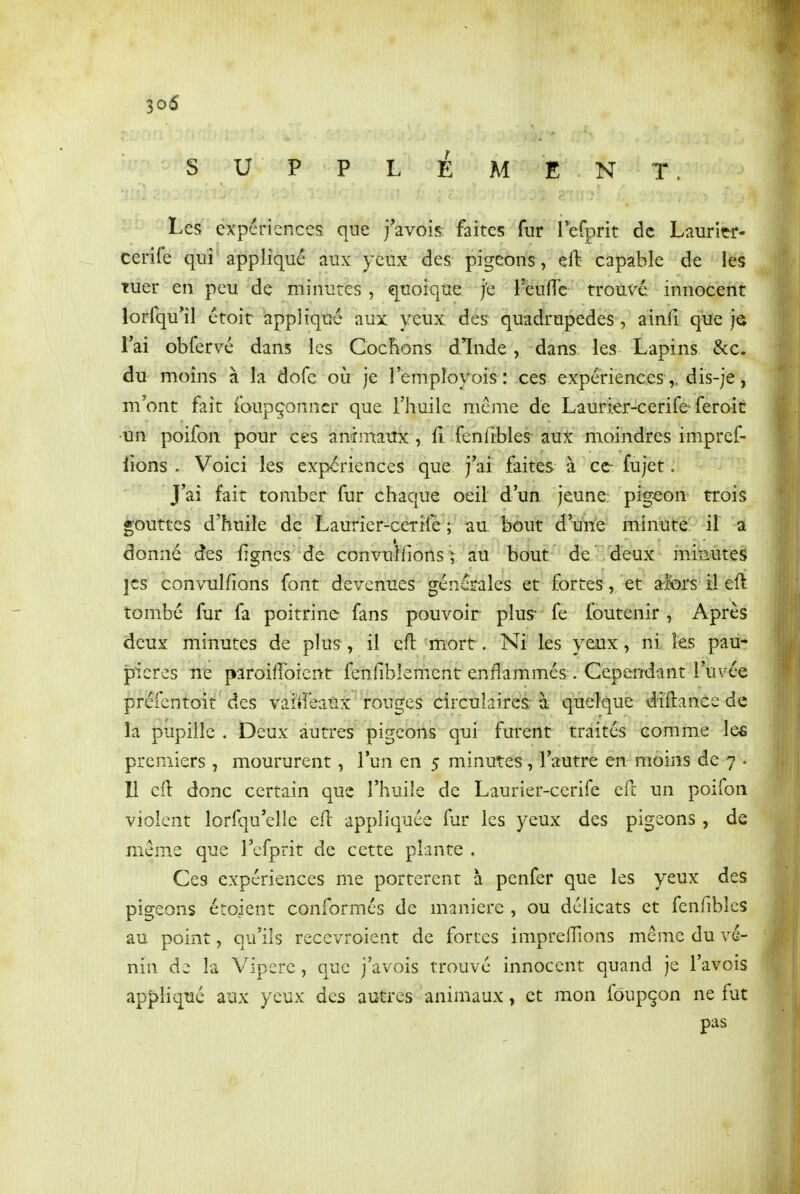 S U P P L E Al E N T. Les expériences que j'avois; faites fur leCprit de Lauritr* cerife quî^ appliqué aux yeux des pigeons, eft capable de les tuer en peu de minutes , quoique j'e Fèufîe troux^é innocent lorfqu^il étoit appliqué aux yeux des quadrupèdes , ainfi que je l'ai obfervé dans les Cochons dinde, dans les Lapins &c. du moins à la dofe où je lempîoyois: ces expériences ,, dis-je, m'ont fait foupçonncr que l'huile même de Laurier-cerife-feroit •un poifon pour ces animaux, fi fenlîbles aux moindres impref- lions . Voici les expériences que j'ai faites à ce- fujet. J'ai fait tomber fur chaque oeil d'un jeune pigeon trois gouttes d'huile de Laurier-ceTifè ; au bout d'une minute il a donne des figncs de convulfions ? au bout de deux iTiimites jcs convulfions font devenues générales et fortes, et a-jbrs il eft tombé fur fa poitrine fans pouvoir plus- fe foutenir, Après deux minutes de plus, il eft mort. Ni les yoix, ni les pau- pières ne paroilîbient fenfiblement enflammés . CepeiTdant l'uvée préfcntoit des vaitî'eaûx ' rouges circulaires-à quelque diftance de la pupille . Deux autres pigeons qui furent traités comme les premiers , moururent , l'un en 5 minutes, l'autre en moins de 7 • 11 eft donc certain que l'huile de Laurier-cerife eft un poifon violent lorfqu'clle eft appliquée fur les yeux des pigeons , de même que l'cfprit de cette plante . Ces expériences me portèrent à penfer que les yeux des pigeons étoient conformés de manière , ou délicats et fenfibics au point, qu'ils recevroient de fortes impreftions même du ve- nin de la Vipère, que j'avois trouvé innocent quand je l'avois appliqué aux yeux des autres animaux, et mon foupçon ne fut pas