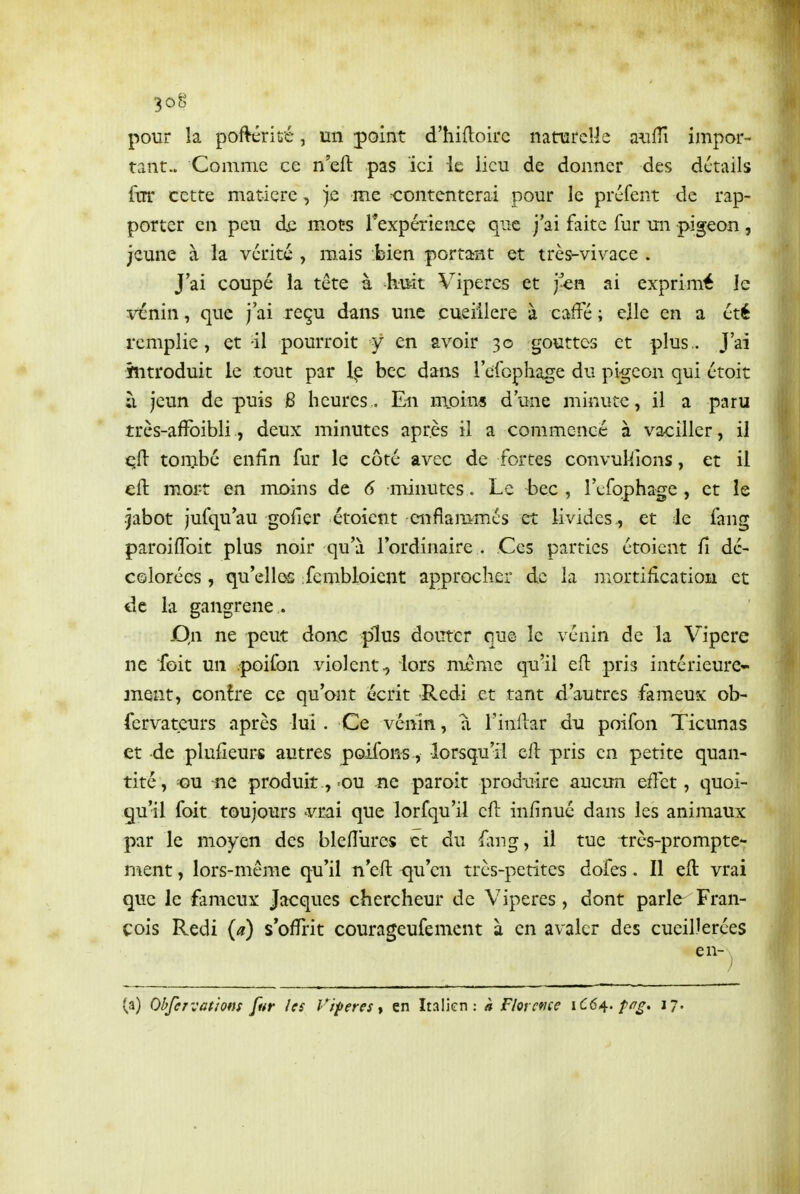 pour la poftériué, un point d'hidoirc naturelle aulîî impor- tant.. Comme ce n'eft pas ici le lieu de donner des détails fur cette matière, jû me contenterai pour le préfent de rap- porter en peu de mots rexpériencç que j'ai faite fur un pigeon , jeune à la vérité , mais bien portarnt et très-vivace . J ai coupé la tête à huit Vipères et j^en ai exprimé le vénin, que j'ai reçu dans une cueiilere à caffé ; elle en a été remplie, et il pourroit y en avoir 30 gouttes et plus.. J'ai introduit le tout par Ip bec dans l'cfcphage du pigeon qui étoit ;i jeun depuis B heures. En m.oins d'une minute, il a paru très-affoibli, deux minutes après il a commencé à va<:iller, il cfi tombé enfin fur le côté avec de fortes convulsions, et il eft moi-t en moins de 6 minutes. Le bec , l'efophage , et le jabot jufquau goilcr étoient enflammés et livides, et le fang paroiffoit plus noir qu'à l'ordinaire . Ces parties étoient û dé- colorées , qu'elles :fembloicnt approcher de la mortification et de la gangrené . Dn ne peut donc plus douter que le vénin de la Vipère ne foit un poifon violent^ lors mjême qu'il eft pris intérieure- 3nent, contre ce qu'ont écrit Redi et tant d'autres fameux ob- fervateurs après lui. Ce vénin, a Tinflar du poifon Ticunas et de plufieurs autres poifons, lorsqu'il eft pris en petite quan- tité, <)u ne produit , ou ne paroit produire aucun eifet, quoi- qu'il foit toujours vrai que lorfqu'il eft infinué dans les animaux par le moyen des bleiïurcs et du fang, il tue très-prompte- mmt, lors-même qu'il n'eft qu'en très-petites dofes. Il eft vrai que le fameux Jacques chercheur de Vipères, dont parle Fran- çois Redi (a) s'offrit courageufement à en avaler des cueiDerées (a) Obfervatiom fur les Vipères y en Italien: k Florcfice 1C64. f^g. 17.