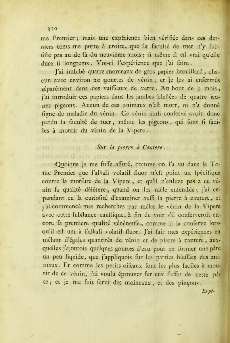 5 lo me Premier ; mais «ne expérience bien vérifiée dans ces der- niers tems me porte à croire, que !la faculté de tuer ny fub- iille pas au de .'là du neuvième mois ; fi même il eft vrai qu'elle dure il longtems . Voi-ci rexpérience que j'ai faite.. J'ai imbibé quatre ;morceaux de gros papier brouillard, cha- cun avec environ 20 gouttes de vénm ; et je les ai enfermés séparément dans -des vaifîeaux de verre. Au bout de 9 mois, j'ai introduit ces papiers dans les jambes bici!ées de quatre jeu- nes pigeons. Aucun de ces animaux n'efl mort, ni n'a donné ligne'de maladie du vénin . Ce vénin ainil confcrvé avoir donc perdu la faculté de tuer, mcMiie les ;pigeons, qui font li faci- les à mourir du vénin de la Vipère. Sur la pierre à .Cautère. ■Quoique je me fulTe afTuré, comme on l'a dans le To- me Premier que l'alkali volatil fluor n'efl point un fpécifîque contre la morfure de .la Vipère , et qu'il n'enlevé pas a ce ve- nin fa qualité délétère , quand on les mêle enfemble ; j'ai ce- pendant eu la curiofité d'examiner aulTi la pierre à cautère, et j'ai commencé mes recherches par mêler le vénin de la Vipère avec cette fubftance cauftique, à fin de voir s'il conferveroit en- core fa première qualité vénéneufe, comme il la conferve lors- qu'il eft uni à l'alkali volatil fluor. J'ai fait mes expériences en mêlant d'égales quantités de vénin et de pierre à cautère, aux- quelles j'ajoutois quelques gouttes d'eau pour en former une pâte un peu liquide, que j'appliquois fur les parties bleflées des ani- maux. Et comme les petits oifeaux font les plus faciles à mou- rir de ce vénin, j'ai voulu éprouver fur eux l'effet de cette pâ- te , et je me fuis fervi des moineaux, et des pinçons. Expé-