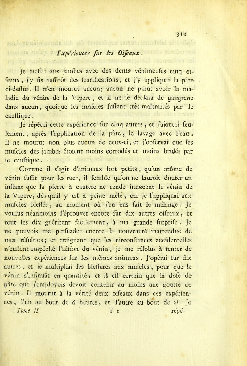 Expériences fur ks Oîfeaux, je Dicfiai anx jambes avec des dent? vcnimeutes cinq oi- fcaux, j'y fis auffitôt des fcarificatiGns, et fy appliquai la pâte ci-defliis. Il n'en mourut aucun; aucun ne parut avoir la ma- ladie du véniii de la Vipère , et il ne fe déclara de gangrené dans aucun, quoique les mufcles fuffent très-maltraités par le cauftique. Je répétai cette expérience fur cinq autres, et j'ajoutai feu- lement, après l'application de la pâte , le lavage avec l'eau . Il ne mourut non plus aucun de ceux-ci, et j'obfervaî que les mufcles des jambes étoient moins corrodés et moins bruJés par le cauftique. Comme il s'agit d'animaux fort petits , qu'un atome de vénin fuffit pour les tuer, il femble qu'on ne fauroit douter un inftant que la pierre à cautère ne rende innocent le vénin de la Vipère, dès-qu'il y eft à peine mêlé, car je l'appliquai aux mufcles bMés, au moment où j'en eus fait le mélange , Je voulus néanmoins l'éprouver encore fur dix autres oifeaux, et tout les dix guérirent facilement, à ma grande furprife Je ne pouvois me perfuader encore la nouveauté inattendue de mes réfultats ; et craignant que îes circonftances accidentelles n^eufîent empêché l'action du venin, je me réfolus à tenter de nouvelles expériences liir les mêmes animaux. J'opérai fur dix autres, et je multipliai les bleïïures aux mufcles, pour que le vénin s'infinuât en quantité; et iî eft certain que la dofe de pite que j'cmployois devoit contenir au moins une goutte de vénin . îl mourut à la vérité deux oifeaux dans ces expérien- ces , l'un au bout de 6 heures, et l'autre au bout de 28. Je To7i}e IL T r repe-