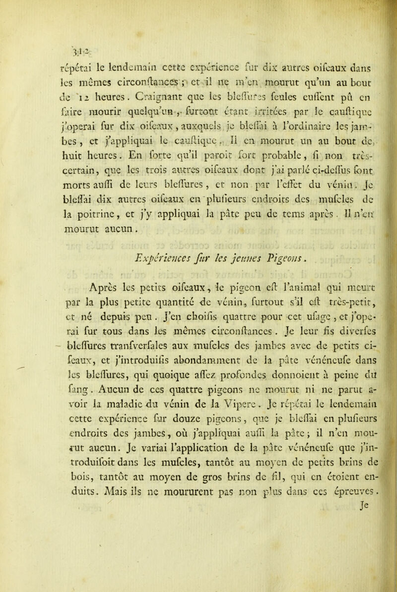 répétai le lendemain cette expérierAce fur dix autres oilcaux dans les mêmes circonllances ; et il ne m'en mourut qu'un au bout de 12 heures. Craignant que les blefî'urîs feules cudent pu en Elire mourir quelqu^in furtont étant irritées par le cauftiquc j'opérai fur dix oifeaux , auxquels je bledai à l'ordinaire les jam- bes , et j'appliquai le cauftiquc . Il en mourut un au bout dc^ huit heures. En forte qu'il paroic fort probable, fi non très- certain, que les trois autres oifcaux dont j'ai parlé ci-deflus font morts aufïï de leurs bleiî'ures , et non par l'elTct du vénin, Je blclîai dix autres oifeaux en pluiieurs endroits des mufcles de la poitrine, et j'y appliquai la pâte peu de tcms après. 11 n'en mourut aucun. Expériences fur les jeunes Pigeons. Après les petits oifeaux, le pigeon cil l'animal qui meurt par la plus petite quantité -de vénin, furtout s'il cft très-petit, et né depuis peu. J'en choifis quattre pour cet ufagc , et j'ope- i-ai fur tous dans les mém-es circonllances. Je leur fis diverfes ~- bleiïures rranfverfales aux mufcles des jambes avec de petits ci- féaux, et j'introduifis abondamment de la pute vénéneufe dans les blcffures, qui quoique aiî'ez profondes donnoient à peine du fang. Aucun de ces quattre pigeons ne mourut ni ne parut a- voir la maladie àxx vénin de la Vipère, Je répétai le lendemain cette expérience fur douze pij^eons, que je blcfTai en plufieurs endroits des jambes, où j'appliquai aulTi la pâte ; il n'en mou- rut aucun. Je variai l'application de la pâte vénéneufe que j'in- troduifoit dans les mufcles, tantôt au moyen de petits brins de bois, tantôt au moyen de gros brins de fil, qui en étoient en- duits. Mais ils ne moururent pas non pÀus dans ces épreuves. Je