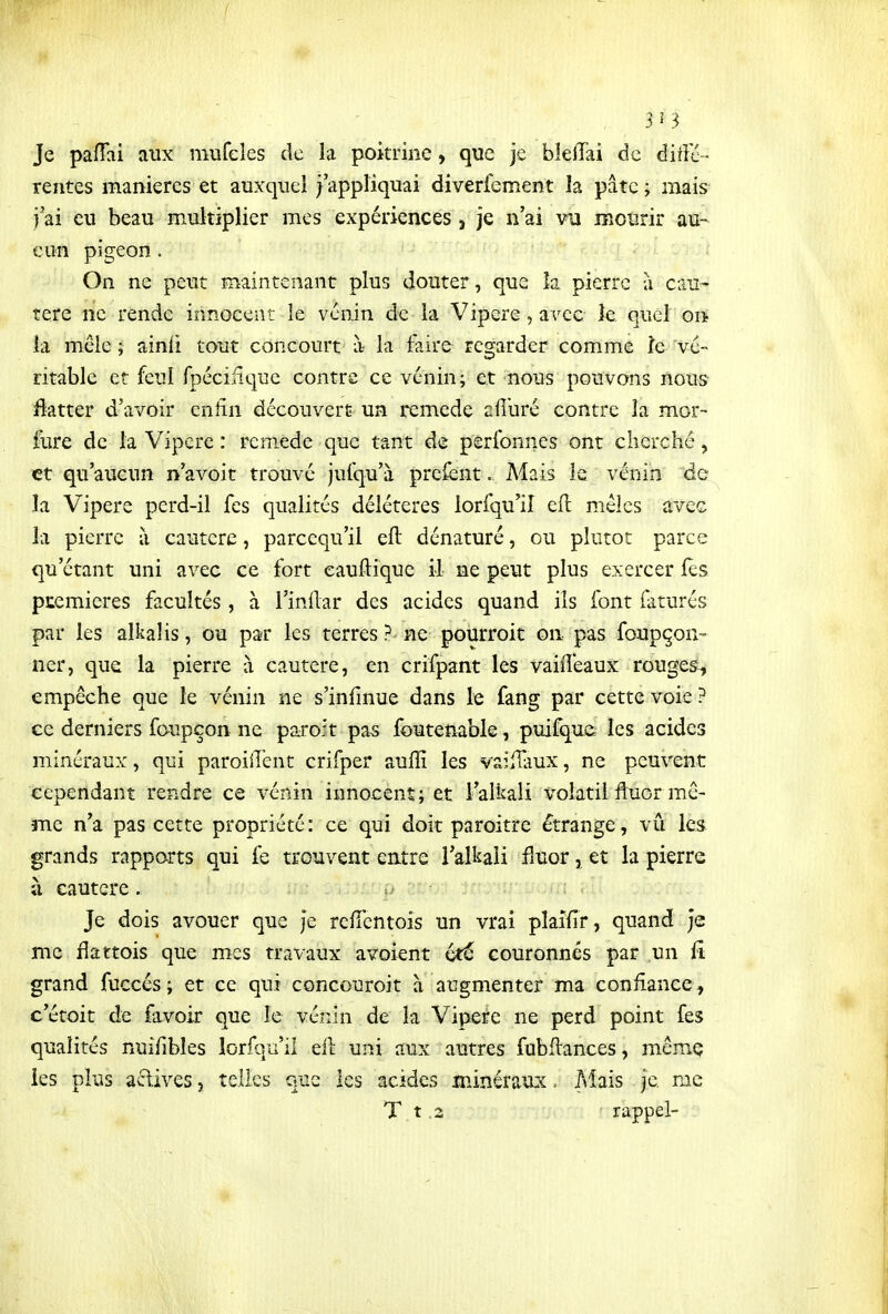 3Î3 Je pafTai aux mufeles de la poitrine, que je bleiïai de àiiïé- rentes manières et auxqnel j'appliquai diverfement la pâte ; mais^ j'ai eu beau multiplier mes expériences, je n'ai vu mourir au- cun pigeon. On ne peut maintenant plus douter, que la pierre à cau^ tere ne rende innocent le venin de la Vipère, avec îe quel on la mêle ; ainli tout concourt à la faire regarder comme îe vé- ritable et feul fpéciiique contre ce vénin; et nous pouvons nous flatter d'avoir eniîn découvert un remède afl'uré contre îa mor- fure de la Vipère : remède que tant de perfonnes ont cherché, et qu'aucun n'avoit trouvé jufqu'à prefent. Mais le vénin de la Vipère perd-il fes qualités délétères lorfqu'iî ell mêles avec la pierre à cautère, parcequ'il eft dénaturé, ou plutôt parce qu'étant uni avec ce fort eauftique il ne peut plus exercer les premières facultés, à l'inilar des acides quand ils font (aturés par les alkalis, ou par les terres ? ne pourroit on pas foupçon- ner, que la pierre à cautère, en crifpant les vaiiTeaux rouget-, empêche que le vénin ne s'infinue dans le fang par cette voie ? ce derniers foupçon ne paroft pas foutenable, puifquû les acides minéraux, qui paroilTent crifper auflî les vailHiux, ne peuvent cependant rendre ce vénin innocent; et l'alkali X'olatii fluor mxê- me n'a pas cette propriété: ce qui doit paroitre étrange, vu les grands rapports qui fe trouvent entre l'alkali fiuor, et la pierre à cautère . : ' Je dois avouer que Je reiïcntois un vrai pîaidr, quand je me flattois que mes travaux avoient été couronnés par un fi grand fuccés ; et ce qui concouroit à augmenter ma confiance, c'étoit de favoir que le vénin de la Vipeife ne perd point fes qualités nuifibles lorsqu'il eil uni aux autres fubilances, mcmç les plus actives, telles que les acides minéraux. Mais je me T_t .2 rappel-