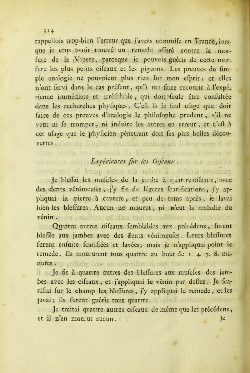 5Î4 rappeliois trop-bien l'erreur que i'avois commifc en î'rance, lors- que je erus avoir trouve un remède alîûre contre la mor- fure de la A^ipere, parceque je pouvois guérir de cette mor- fure les plus petits oifeaux et les pigeons. Les preuves de fim- ple analogie ne pouvoient plus rien fur mon efprit ; et elles n'ont fervi dans le cas préfent, qu'à me foire recourir à l'expc. rience immédiate et irré(iflible, qui doit ^feule être confultée dans les recherches phyfiques. C'ed là le feul ufage que doit taire de ces preuves d'analogie le philofophe prudent, s'il ne veut ni fe tromper, ni induire les autres en erreur ; et c'eft à cet ufage que le phyiicien pénétrant doit fes plus belles décou- vertes . Expériences fur les Oifeaux . Je bleiïai les mufcles de la jambe à quattreoifeaux, avec des dents vénimeufes ; j'y fis de légères fcarifîcations, j'y ap- pliquai la pierre à cautère, et peu de tems après, je lavai bien les blelTures . Aucun ne mourut, ni n'eut la maladie du venin . Quattrc autres oifeaux femblables aux précédcns , fiu'ent bleflfés aux jambes avec des dents vénimeufes. Leurs bleiî'ures furent enfuite fcarifiées et lavées; mais je n'appliquai point le remède . Ils moururent tous quattre au bout de i. 4. 7. 8. mi- nutes . Je £s à quattre autres des bleffurcs aux mufcles des jam- bes avec les cifeaux, et j'appliquai le venin par defïus. Je fca- rifîai fur le champ les bleiïures, j'y appliquai le remède, et les [avai ; ils furent guéris tous quattre. Je traitai quattre autres oifeaux de même que les précédens, et il n'en mourut aucun. Je