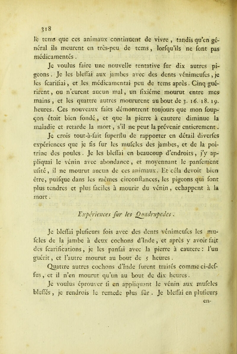 le teins que ces animaux continuent de vivre , tandis qu'en gé- néral ils meurent en très-peu de tems, lorfqu'ils ne font pas médicamcntés . Je voulus faire une nouvelle tentative fur dix autres pi- geons . Je les blefiai aux jambes avec des dents vénimeufcs, je les fcariliai, et les médicamentai peu de tems après. Cinq gué- rirent , ou n'eurent aucun m.al, un fixiéme mourut entre mes mains, et les quattre autres moururent auboutde3. i6. 18. 19. heures. Ces nouveaux faits démontrent toujours que mon foup- çon étoit bien fondé , et que la pierre à cautère diminue la maladie et retarde la mort, s'il ne peut la prévenir entièrement. Je crois tout-à-tait fuperflu de rapporter en détail diverfes expériences que je fis fur les mufclcs des jambes, et de la poi- trine des poules . Je les blefîai en beaucoup d'endroits, j'y ap- pliquai le vénin avec abondance , et moyennant le panfem'ent ufité, il ne mourut aucun de ces animaux. Et cela devoit bien être, puifque dans les raémes eirconftances, les pigeons qui font plus tendres et plus t;iciies à mourir du vénin, échappent à la mort. Expériences fur les Quadrupèdes . Je blefTai pluficurs fois avec des dents vénimeufcs les mu- fcles de la jambe à deux cochons d'Inde , et après y avoir fait des fcarifîcations, je les panfai avec la pierre à cautère : l'un guérit, et l'autre mourut au bout de 5 heures . Quattre autres cochons d'îndc furent traités comme ci-def- fus, et il n'en mourut qu'un au bout de dix heures. Je voulus éprouver li en appliquant le vénin aux mufclcs blcflés, je rendrois le- remède plus fur . Je bleilai en pluiieur? en-