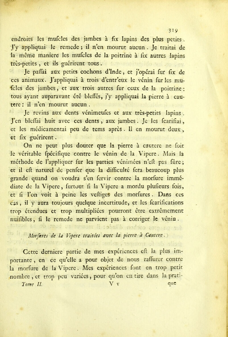 3 ^ 9 endroits les mufcles des Jambes à fix lapins des plus petits . J'y appliquai le remède ; il n'en mourut aucun . Je traitai de la même manière les mufcles de la poitrine à fix autres lapins trè^-petits , et ils guérirent tous. Je palTai aux petits cochons d'Inde, et j'opérai fur fix de ces animaux. J'appliquai à trois d'entr'eux le vénin furies mu- fcles des jambes, et aux trois autres fur ceux de la poitrine : tous ayant auparavant été bleflcs, j'y appliquai la pierre à cau- tère : il n'en mourut aucun . Je revins aux dents vénimeufes et aux très-petits lapins . J'en blcflai huit avec ces dents , aux jambes. Je les fcarifîai, et les médicamentai peu de tems après . Il en mourut deux, et iix guérirent. On ne peut plus douter que la pierre à cautère ne foit le véritable fpécifîque contre le vénin de la Vipère. Mais la méthode de l'appliquer fur les parties vénimées n'eft pas fûre ; et il eft naturel de penfer que la difficulté fera beaucoup plus grande quand on voudra s'en fervir contre la morfure immé- diate de la Vipère, furtout fi la Vipère a mordu pluficurs fois, et il l'on voit à peine les veftiges des morfures. Dans ces cas, il y aura toujours quelque incertitude, et les fcarifications trop étendues et trop multipliées pourront être extrêmement nuifibles, û le remède ne parvient pas à corriger le vénin. Morfpires de la Vipère traitées avec la pierre à Cautère. Cette dernière partie de mes expériences efl la plus im- portante , en ce qu'elle a pour objet de nous rafTurer contre la morfure de la Vipère. Mes expériences f.)nt en trop petit nombre , et trop peu variées, pour qu'on en tire dans la prati- Tome IL V v que