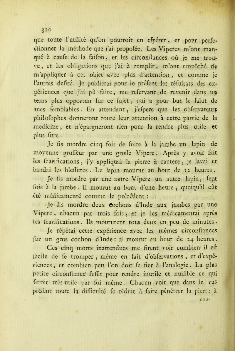 que toute lutilité quon pourroit en efpérer , et pour pcrfc- élionner la méthode que j'ai propofée. Les Vipères m'ont man- qué à caufe de la faifon , et les circonilances où ;e me trou- ve, et les obligations qui j'ai à remplir, m'ont empêché de m'appliquer à cet objet avec plus d'attention , et comme je l'aurois defiré. Je publierai pour le préfent les réfultats des ex- périences que jai pu faire, me reiervant.de revenir dans ui^ tcms plus opportun fur ce fujet, qui a pour but le falut de 3ncs femblables. En attendant, j'efpere que les obfervateurg philofophcs donneront toute leur attention à cette partie de la medicine, et n'épargneront rien pour la rendre plus utile et plus fure . Je fis mordre cinq fois de fuite à la jambe un lapin de moyenne groffcur par une grofîe Vipère. Après y avoir fait les fcariiîcations, j'y appliquai la pierre à cautère ^ je lavai' et bandai les blellurcs . Le lapin mourut au bout de 12 heures > Je. fis mordre par une autre Vipère un autre lapin, fept fois à la jambe. Il mourut au bout d'une heure , quoiqu'il eut été médicanienté comme le précélient : Je fis mordre deux fcchons d*înde aux jambes par une Vipère , chacun par trois fois, et je les médicamcntai après îcs fcarilications. Ils moururent tous deux en peu de minutes. Je répétai cette expérience avec les mêmes circonilances fur un gros cochon d'Inde : il mourut au bout de 24 heures. Ces cinq morts inattendues me firent voir combien il eft facile de fe tromper , même en fait d'obfervâtions , et d'expé- riences , et combien peu l'en doit fe fier à l'analogie. La plus petite circonllancc fuffit pour rendre inutile et nuiflble ce qui fcroit très-utile par foi même . Chacun voit que dans le cas préfent toute la difficulté fc réduit à faire pénétrer la pierre à eau-