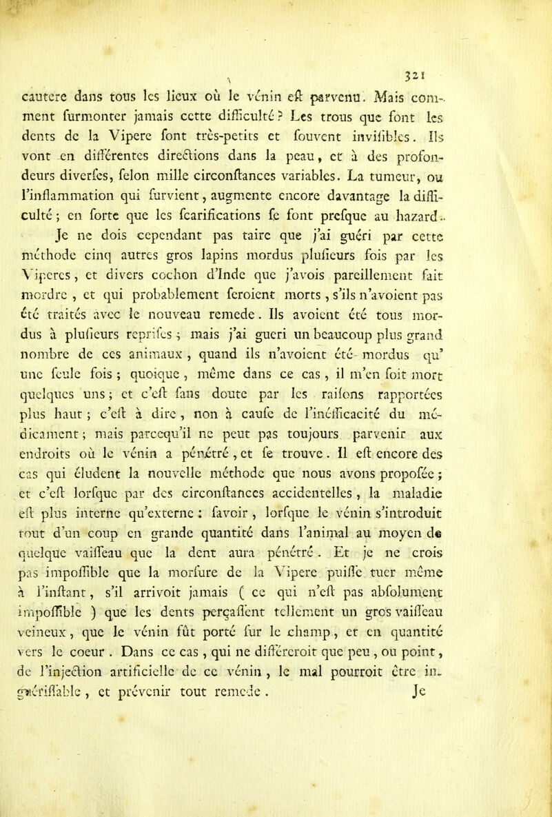 32! • cautère dans tous les lieux où le venin eft parvenu. Mais com- ment furmonter jamais cette difficulté ? Les trous que font les dents de la Vipère font très-petits et fouvent invilibles. lis vont en différentes direftions dans la peau, et à des profon- deurs diverfes, félon mille circonftances variables. La tumeur, ou l'inflammation qui farvient, augmente encore davantage la diffi- culté ; en forte que les fcarifîcations fe font prcfque au hazard Je ne dois cependant pas taire que j'ai guéri par cette méthode cinq autres gros lapins mordus pluficurs fois par les Vipères, et divers cochon d'Inde que j'avois pareillement fait mordre , et qui probablement feroient morts, s'ils n'avoient pas été traités avec ie nouveau remède. Ils avoient été tous mor- dus à plufieurs reprifcs ^ mais j'ai guéri un beaucoup plus grand nombre de ces animaux , quand ils n'avoient été- mordus qu' une feule fois ; quoique , même dans ce cas , il m'en foit mort quelques uns ; et c'cft faus doute par les raifons rapportées plus haut ; c'eil à dire , non à caufe de l'inefficacité du mé- dicament ; mais parccqu'il ne peut pas toujours parvenir aux endroits où le vénin a pénitré , et fe trouve. Il eft encore des cas qui éludent la nouvelle méthode que nous avons propofée ; et c'efl: lorfquc par des circonftances accidentelles , la maladie efl plus interne qu'externe : favoir , lorfque le vénin s'introduit tout d'un coup en grande quantité dans l'animal au moyen d© quelque vaifleau que la dent aura pénétré . Et je ne crois pas impoffible que la morfure de la Vipère puiflc tuer mém.e à i'inflant, s'il arrivoit jamais ( ce qui n'ell pas abfolument impoffible ) que les dents perçaflent tellement un gros vaifleau veineux, que le vénin fût porté fur le champ, et en quantité vers le coeur . Dans ce cas, qui ne différeroit que peu, ou point, de l'injection artificielle de ce vénin , le mal pourroit être in. gwériflabîc , et prévenir tout remède . Je