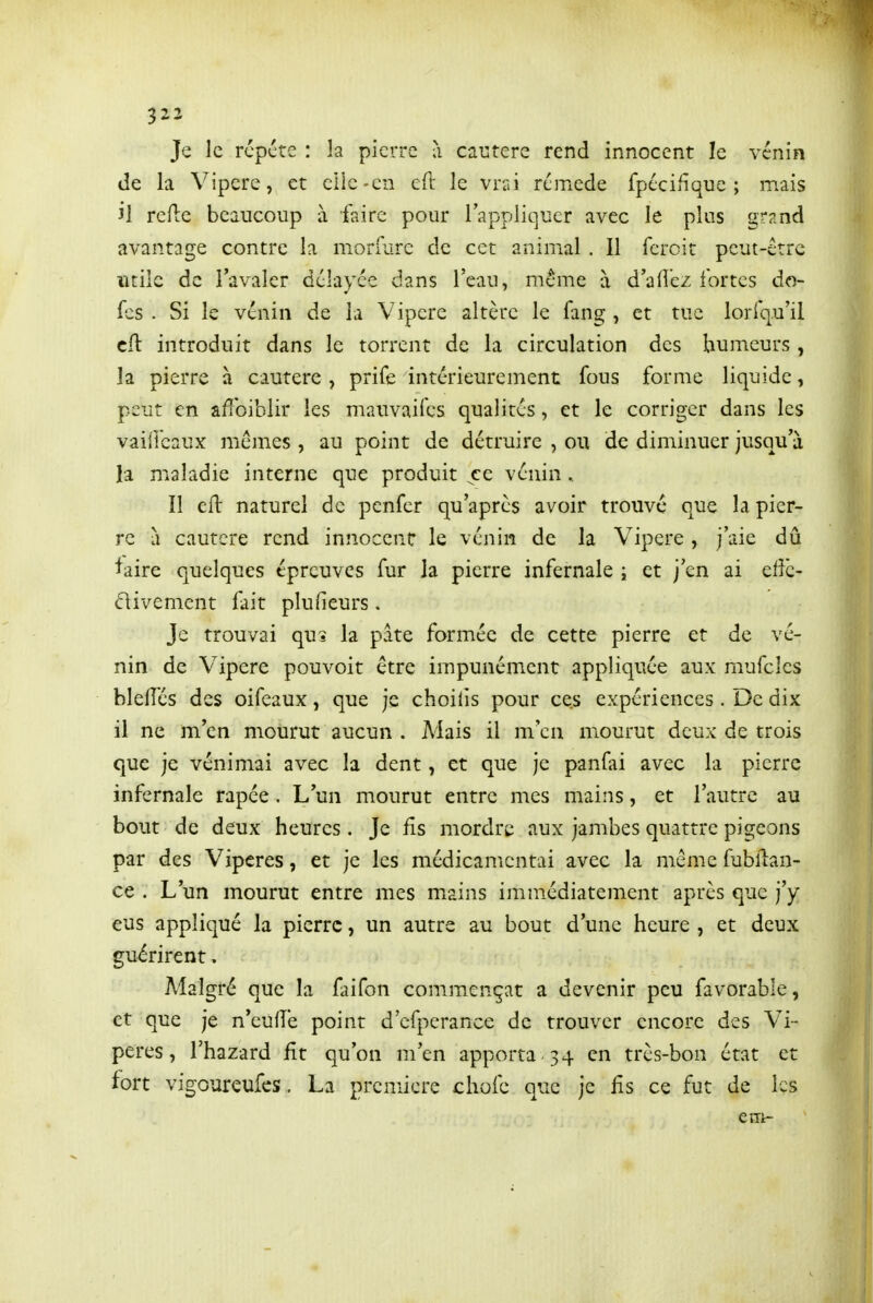 Je le répète : la pierre à cautère rend innocent le vénin de la Vipère, et elle-en eft le vn\ remède fpécifîque ; mais il refte beaucoup à faire pour l'appliquer avec le plus gr^^nd avantage contre la morfiire de cet animal . Il fcroit peut-être utile de l'avaler délayée dans l'eau, même à d'aiî'ez fortes do- l'-S . Si le vénin de la Vipère altère le fang , et tue lorfqu'il cft introduit dans le torrent de la circulation des humeurs, la pierre à cautère , prife intérieurement fous forme liquide, peut en affoiblir les mauvaifcs qualités, et le corriger dans les vailleaux mêmes , au point de détruire , ou de diminuer jusqu'à la maladie interne que produit ce vénin. Il cH naturel de penfer qu'après avoir trouvé que la pier- re à cautère rend innocent le vénin de la Vipère, j'aie dû l^aire quelques épreuves fur la pierre infernale ; et j'en ai elle- Vivement fait plufieurs. Je trouvai qu* la pate formée de cette pierre et de vé- nin de Vipère pouvoir être impunément appliquée aux mufcles blelTés des oifeaux, que je choiiis pour ces expériences. De dix il ne m'en mourut aucun . Mais il m'en mourut deux de trois que je vénimai avec la dent, et que je panfai avec la pierre infernale râpée . L'un mourut entre mes mains, et l'autre au bout de deux heures. Je Rs mordre aux jambes quattre pigeons par des Vipères, et je les médicamentai avec la même fubllan- ce . L'un mourut entre mes mains immédiatement après que j'y eus appliqué la pierre, un autre au bout d'une heure , et deux guérirent. Malgré que la liiifon commençât a devenir peu favorable, et que je n'eufîe point d'efperance de trouver encore des Vi- pères, l'hazard fît qu'on m'en apporta 34 en très-bon état et fort vigoureufcs. La première chofe que je fis ce fut de les eirt-