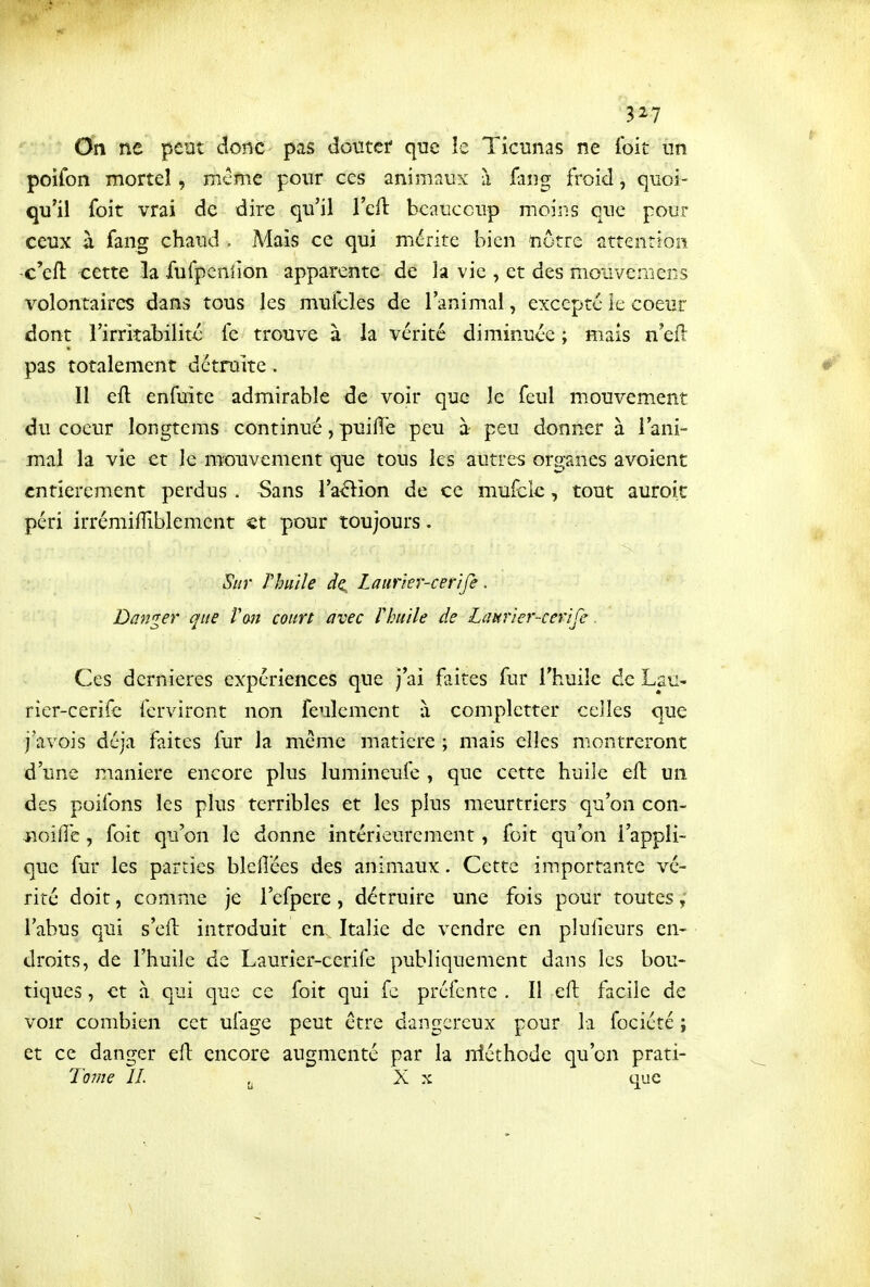 3^7 On ne peut donc pas douter que le Ticunas ne Ibit im poifon mortel, mcme pour ces animaux à fang froid, quoi- qu'il foit vrai de dire qu'il Teft beaucoup moins que pour ceux à fang chaud . Mais ce qui mérite bien nôtre attention c'eft cette la fufpenlion apparente de la vie , et des mouvemens volontaires dans tous les muicles de l'animal, excepté le coeur dont l'irritabilité le trouve à la vérité diminuée ; mais n'eft pas totalement détruite. Il efl enfuite admirable de voir que le feul m.ouvement du coeur longtems continué, puilîë peu à- peu donner à l'ani- mal la vie et le m^ouvement que tous les autres organes avoient entièrement perdus . Sans l'avion de ce muick, tout auroit péri irrémiiïiblement €t pour toujours. Sur rhuile Laurier-cer'ife. Danger que l'an court avec rhuile de Lattrier-cerife. Ces dernières expériences que j'ai faites fur l'huile de Lau- rier-cerife ferviront non feulement à completter celles que j avois déjà faites fur la même matière ; mais elles montreront d'une manière encore plus lumineufe , que cette huile eft un des poifons les plus terribles et les plus meurtriers qu'on con- jioiiîc, foit qu'on le donne intérieurement, foit qu'on l'appli- que fur les parties blelîécs des animaux. Cette importante vé- rité doit, comme je l'efpere, détruire une fois pour toutes l'abus qui s'efl: introduit en. Italie de vendre en plulieurs en- droits, de l'huile de Laurier-cerife publiquement dans les bou- tiques , et à qui que ce foit qui fe préfente . Il efl; facile de voir combien cet ufage peut être dangereux pour la fociété ; et ce danger ell encore augmenté par la niéthode qu'on prati- To?ue IL ^ X X que