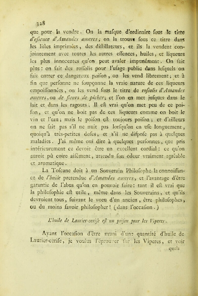 que pour la vendre . On la mafque d'ordînaîre fous le tîtfe à'efsence à^hnaiidcs amen s ; on la trouve fous ce titre dans les liiles imprimées > des diflillateurs, et ils la vendent con- jointement avec toutes ks autres efîenccs, huiles, et liqueurs les plus innocentes qu'on peut avaler impunément. On fait plus : on fait des roiiblis pour Tufage public dans lefquels on fait entrer ce dangereux poifon , on les vend librement ; et à ~ fin que perfonne ne foupçoniie la vraie nature de ces liqueurs empoiflcvnnces, on les vend fous le titre de rofsolh d'Ama7uîes mnrres, ou de fieins de pkher\. et l'on «sn met iufque? dau-s le lait et dans les ragoûts. Il eft vrai qu'on met peu de ce poi- fon j et qu'on ne boit pas de ces liqueurs comme on boit le vin et l'eau ; mais le poifon eft toujours poifan ; et d'ailleurs on ne fait pas s'il ne nuit pas lorfqu'on en ulè: longuement, quoiqu'à très-petites defcs, et s'il ne difpofc pas à quelques maladies. J'ai même oui dire à quelques perfonncs 3. que pris *• intérieurement ce devoir être un excellent cordial : ce qu'on aurcit pu coire aifémeiit, attendu fou odeur vraim.ent agréable et aromatique. La Tofcane doit à un Souverain PhilofopliC: la connoilîan- ce de rhtilk prétendue d'AmavJes cimcrca-, et l'avantage d'être gvirantie de l'abus qu'on en pouvoir faire: tant il ell vrai que la philofophie eft utile , même dans les Souverains , et qu'ils devroient tous, fuivant le voeu d'un ancien , être philofophes, OU du moins favoir philofoplicr ! ( dans l'occalion . ) Vhnïîe de Laiirler-cerife ejî mi po^foii pour les Vipères. Ayant i'occafîon d'être muni d'une quantité d'tiuile de Lauricr-ccrife, je voulus l'cprouv-cr fir les Vipères, et voir quels