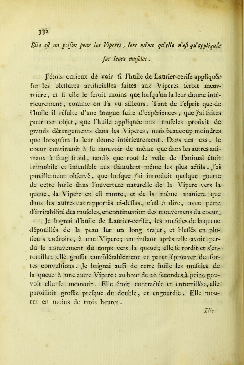 Elle ejî un pïjbn ^our kj Vipères, lors vie me quUUe n'eft qu^ appliquée fur leitrs miijcies. J'ctois curieux de voir fi rhuilc de Laurier-cerifc apptîiquée fur les bleflures artificielles faites aux Vipères feroit meu?- tnere , et li elle le feroit moins que lorfqu'oH la leur donne inté- rieurement, comme on l^a vu ailleurs. Tant de Tcfprit que de i'huile il refaite d'une longue fuite d'expériences , que j ai faites pour cet objet , que l'huile appliquée aux miifcles produit de grands dérangements dans les Vipères, mais beaucoup moindres que lorsqu'on la lexTr donne intérieurem.ent. Dans ces cas, le coeur coiitinuoit à fe mouvoir de même que dans les autres ani- maux à fang froid, tandis que tout le refte de l'animal étoit immobile et infenfible aux ftimulans même les plus a6lifs, J'ai pareillement obfervé, que IxDrfque j'ai introduit quelque goutte de cette huile dans l'ouverture naturelle de la Vipère vers la queue, k Vipère en efl morte-, et -de la même manière que dans les autres cas rapportés ci-defl'us-, c'eft ii dire, avec perte d'irritabilité des mufcles, et continuation des mouvemens du coeur „ Je bagnai d'huile de .Laurier-cerife, les mufcles de la queue dépouillés de la peau fur un long trajet, et blefîés en pîu- lieurs endroits, à une Vipère; un inilant après clic avoit per- du le mouvement du corps vers la queue ; elle fc tordit et s'en- • tortilla ; elîe grolfit eonfidérablcmcnt et parut éprouver de for- tés convullions. Je baignai auffi de cette huile les mufcles de la queue à une autre Vipère : an bout de 20 fecondes.à peine pou- voir elle fc mowoir. Elle étoit contractée et entortillée, elle paroifToit groflîc prefque du double, et engourdie . Elle mou- rut en moins de trois heures.