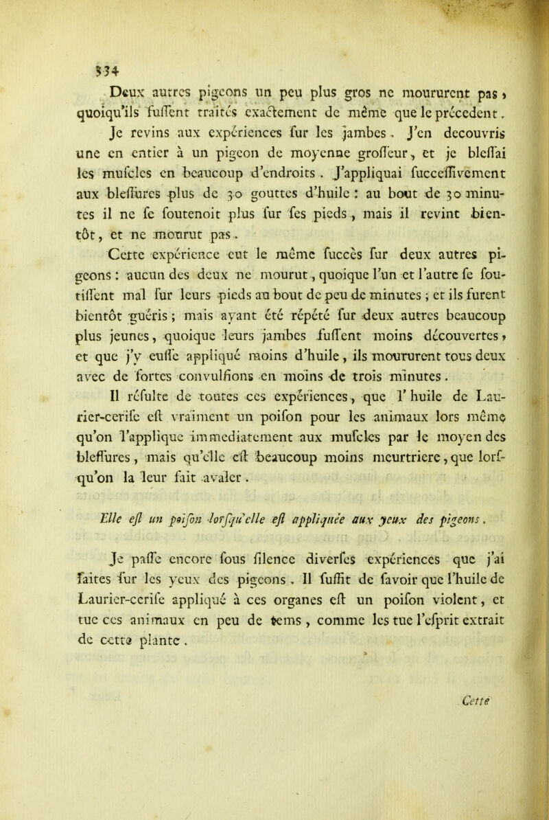 5?4 Deux aurrcs pigeons un peu plus gros ne moururent pas > quoiqu'ils fufTent traites exactement de même que le précèdent. Je revins aux expériences fur les jambes. J'en découvris une en entier à un pigeon de moyenne grofîeur, et je blefî'ai les muicles en beaucoup d'endroits . J'appliquai fucceîîivement aux blefiiircs plus de 30 gouttes d'huile: au bout de 30 minu- tes il ne fe foutenoit plus lur fes pieds, mais il revint bien- tôt, et ne ;motirut pas . Cette expérience eut le même fuccès Fur deux autres pi- geons : aucun des deux ne mourut, quoique l'un et l'autre fe fou- tiiîent mal fur leurs pieds au bout de peu de minutes ; et ils furent bientôt guéris ; mais ayant été répété fur deux autres beaucoup plus jeunes, quoique leurs jambes fufîent moins découvertes > et que j'y eufîe appliqué moins d'huile, ils moururent tous deux avec de fortes convulfions en moins -de trois minutes. Il réfulte de toutes ces expériences, que l'huile de Lau- ner-cerifc eft vraiment un poifon pour les animaux lors même qu'on l'applique immédiatement aux mufcles par le moyen des blefîures, mais qu'elle cil i)eaiicoup moins meurtrière, que lorf- qu on la leur fait avaler . Elle efl un psifou lorfqiiclle eft appliquée aux yeux des pigeons. Je palTc encore fous fdence diverfes expériences que j'ai faites fur les yeux des pigeons , Il fuffit de favoir que l'huile de Laurier-cerife appliqué à ces organes efl un poifon violent, et tue ces animaux en peu de ^ms , comme les tue l'efprit extrait de cctta plante. Cette