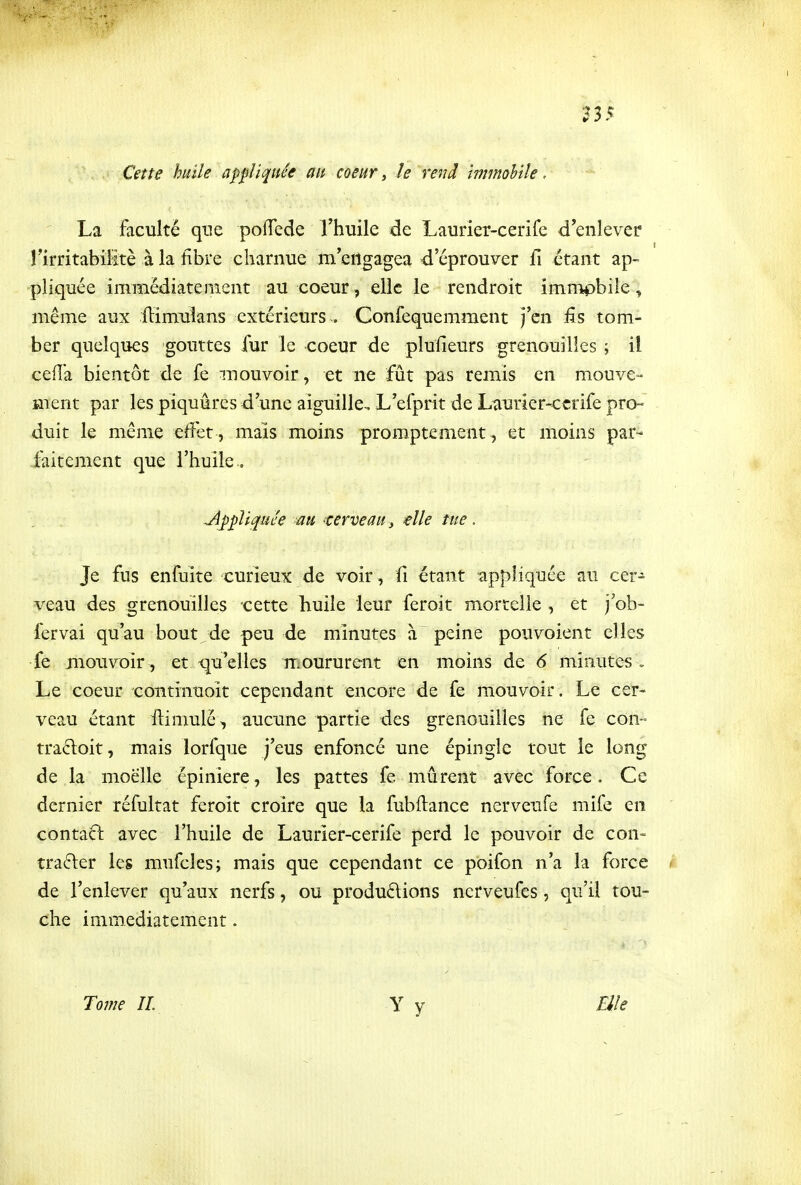 Cette huile appliquée au coeur, le rend immobile. La faculté qtie pofTede Thuile de Lauriet-cerife d'enlevée rirritabiHtè à la fibre charnue m'eiîgagea d'éprouver fi étant ap- pliquée immédiatement au coeur, elle le rendroit immobile, même aux ilimulans extérieurs . Confequemment j'en fis tom- ber quelques gouttes fur le coeur de plufîeurs grenouilles ; il ceiïa bientôt de fe mouvoir, et ne fût pas remis en mouve- ment par les piquâres d'une aiguille.. L'efprit de Laurier-ccrife pro- duit le même effet , mais moins promptement, et moins par- faitement que l'huile., Jïppli^UL'e au terveau ^ elle tue. Je fus enfuite curieux de voir, fi étant appliquée an cer- veau des grenouilles cette huile leur feroit mortelle, et j'ob- fervai qu'au bout de peu de minutes à peine pouvoient elles fe mouvoir , et qu'elles moururent en moins de 6 minutes . Le coeur coiitinuoit cependant encore de fe mouvoir. Le cer> veau étant ilimulé>, aucune partie des grenouilles ne fe con- traftoit, mais lorfque j'eus enfoncé une épingle tout le long de la moelle épiniere, les pattes fe murent avec force. Ce dernier réfultat feroit croire que la fubftance nerveufe mife en contaft avec l'huile de Laurier-cerife perd le pouvoir de con- trarier les mufcles; mais que cependant ce poifon n'a la force de l'enlever qu'aux nerfs, ou produélions ncrveufes, qu'il tou- che immédiatement. To77ie II. Elle