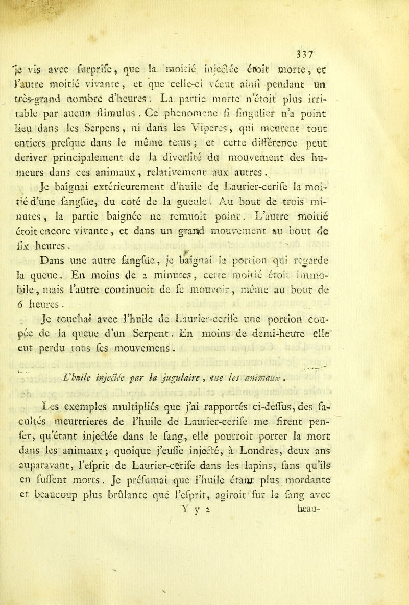 'je vis avec furprifc, que la moitic injecléc etsolt morte, et l'autre moitié vivante j et que celle-ci vccut ainll pendant un très-grand nombre d'heures . La partie morte n'étoit plus irri- table par aucun fiiiTiulus . Ce phénomène ii fingnlier n'a point lieu dans les Serpens, ni dans les Vipères, qui meurent tout entiers presque dans le même tenis ; et cette différence peuc dériver principalement de la diverlité du mouvement des hu- meurs dans ces animaux, relativement aux autres Je baignai extérieurement d'iiuiie de Laurier-cenfe la moi- tié d'une fangfue, du coté de la gueule. Au bout de trois mi- nutes , la partie baignée ne remuoit point, L'autre moitié étoit encore vivante, et dans un graad mouvement au bout de iix heures . Dans une autre fangrCic, je baignai la portion qui reo:ardc îa queue. En moins de 2 minute>s, cette moitié étoit immo- bile , mais l'autre continucit de fe mouvoir, même au bout de 6 heures. Je touchai avec l'huile de Laurier-cerile une portion cou- pée de la queue d'un Serpent. En moins de demi-heuTc elle eut perdu tous fes mouvemens, L'huile injectée far la jugulaire, tue les a^îimâux, Les exemples multipliés que j'ai rapportés ci-defîus, des fa- cultés meurtrières de l'huile de Laurier-cerile me firent pen- fer, qu'étant injeclée dans le fang, elle pourroit porter la mort dans les animaux; quoique j'eufîc injodé, à Londres, deux ans auparavant, l'efprit de Laurier-cerife dans les lapins, fans qu'ils en fuiïent morts. Je préfumai que l'huile étaiit plus mordante et beaucoup plus brûlante que i'efprit, agiroit fur 1g fang avec Y y 2 heau- (