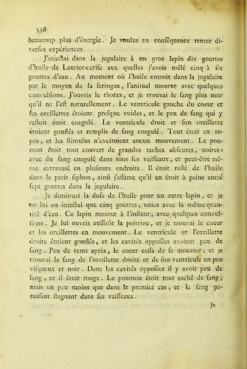 beaucoup plus d cncrgîe. Je voulus en conféqucnce tenter di- verfes expériences. J'injeîlai dans la jugulaire à un gros lapin dix gouttes d'huile de Laurier-cenie aux quelles j'avois mêlé cinq ù iix gouttes d'eau.. Au moment où l'huile entroit dans la jugulaire par le moyen de la fcringue, laniinal mounit avec quelques convuliions. J'ouvris le thorax, et je trouvai le fang plus noir qu'il ne l'eft naturellement.. Le ventricule gauche du coeur et fes oreillettes étoient prefque vuides, et le peu. de fang qui y reiloit etoit coagulé. Le ventricule droit et fon oreillette étoient goufîés et remplis de fang coagulé.. Tout étoit en rcr pos, et les fiimulus n'excitoient aucun mouvement, Le pou- mon étoit tout couvert de grandes taches obfcures., noires» avec du fang coagulé dans tous les vaiiîeaux, et peut-être mê- me extravasd en plulieurs endroits. Il étoit reflé de l'huile dans le petit fiphon, ainfi j'eftime. qu'il en. étoit à, peine entre, fept gouttes, dans la jugulaire.. Je diminuai la dofe de l'huile pour un autre lapin , et je •ne lui en injeftai que cinq gouttes, unies avec la même quan- tité d'eau. Ce lapin mourut à l'inllant, avec quelques convul- iions . Je lui ouvris anffitôt la poitrine, et je trouvai le coeur et les oreillettes en mouvement.. Le ventricule et roreillcttc droite étoient gonfléset les cavités oppofées avoicut peu de fang . Peu de tems après , le coeur celîà de fc mouvoir ; et je trouvai le fang de roreillcttc droite et de fon ventricule un peu vifqueux et noir . Dans les cavités oppofées il y avoit peu de fang, et il étoit rouge. Le poumon étoit tout taché de fang ; mais un peu moins que dans le premier cas, et le fang pa- roiflbit ilagnant dans fes vaiiîeaux. Je