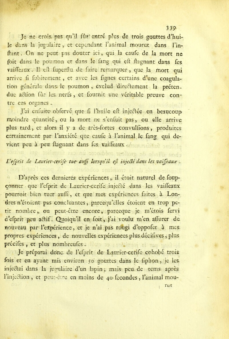 Je ne crois, pas: qu'il fûr entre plus de trois gouttes d'hui- le dans îa juguiairc , et cependant l'animaî mourut dans l'in- ftant, On ne peut pas douter ici, la caufc de la mort ne foit dans le poumon et dans ie fang^ qui eft llagnant dans fes Ta î fléaux. 11: eiL iuperfln de faire remarquer, que la jiiort qui arrivée ii fubitement, et avec les lignes certains d'une coagula- tion s;énérale dans le poumon , exclud direftement la préten- due action fiir ies. nerts , et fournit une véritable preuve con- tre, ces organes ^ J'ai enfuitc obfervé que fi l'huile efi: injcclée en beaucoup moindre quantité,, ou la mort ne s'enfuit pas, ou elle arrive plus tard, et alors il y a de très-fortes convuiïïons, produites certainement par l'anxiété que caufe à l'animal.le fang qui de- vient peu. à peu ftagnant dans fes ^ailleaux.,/ Vefp'it de Laurier-cerife tue- aujji îorsquil ejî injeâe dans les vaijjeaux D'après ces dernières' expériences,. il étoit naturel de foup- çonner que i'efprit de Laurier-cerife injecté dans les vaiiîéaux paurroit bien tuer auffi', et que mes expériences faites à Lon- '^res n'étoient pas concluantes, parcequ'clles étoient en trop pe- tit nombreou peut-être encore, parceque je m'étois fervi d'efprit peu a6\if. Quoiqu'il en foit , j'ai voulu m'en aflurer de. nouveau par rexpérience, et je n'ai pas rougi d'oppofer à mes; propres expériences ,, de nouvelles expériences plus décifives, plus précifes ,. et plus nombreuiês. Je préparai doYic de I'efprit d-e Laurier-cerife cohobé trois fois et en ayant mis environ 50 gouttes dans le fipbon, je les- injectai dans la jug^ulaire d'un lapin ; mais peu, de tems après rinjcflion , et peut-être en moins de 40 fécondes, l'animar mou- 1 rut
