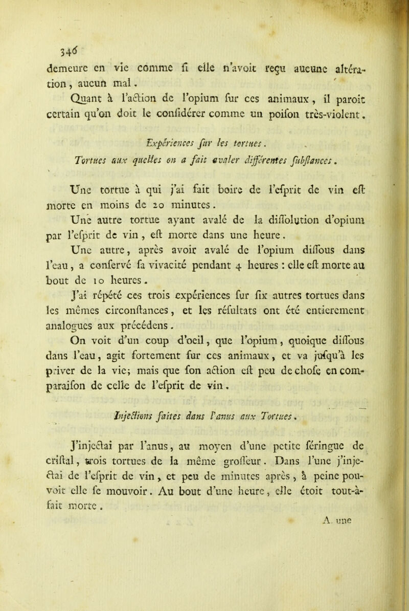 34C^ demeure en vie comme fi elle n avok reçu aueuae altéra- tion , aucuft mai, Quant à laftion de lopium fur ces animaux, il parole certain qu'on doit le confidérer comme un poifon trcs-violent. Expériences fttr les tortues. Tortues aux queUes on a fait avaler différentes fubjlances, Une tortue à qui j'ai fait boire de i'cfprit de vin eft morte en moins de 20 minutes. Une autre tortue ayant avalé de la diiîblution d'opium par refprit de vin, eft morte dans une heure. Une autre, après avoir avalé de l'opium dilTous dans l'eau, a confervé fa vivacité pendant 4 heures : elle eft morte au bout de 1 o heures. J'ai répété cc^ trois expériences fur fix autres tortues dans les mêmes circonftances, et Içs rcfultats ont été entièrement analogues aux précédens. On voit d'un coup d'oeil, que Topium, quoique diftbus dans l'eau, agit fortement fur ces animaux, et va jufqu'à les priver de la vie; mais que fon aclion eft peu dechofe cncom* paraifon de celk de l'efprit de vin, Inje&iom fuites dam Vanus aux Tortues » J'injc£lai par l'anus, a\î moyen d'une petite féringue de criftal, ttrois tortues de la même grofleur. Dans l'une j'inje- ftai de l'efprit de vin > et peu de minutes après, \ peine pou- voit elle fe mouvoir. Au bout d'une heure, elle étoit tout-à- fait morte . A une