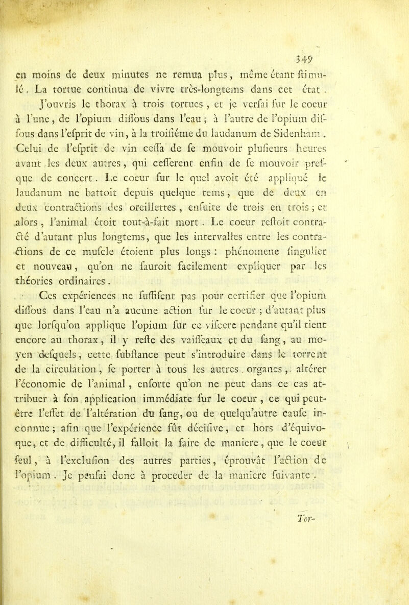 549 en moins de deux minutes ne remua plus, même étant ftimu- îc, La tortue continua de vivre très-lon^tems dans cet état . j'ouvris le thorax à trois tortues , et je verfai fur ie coeur à l'une, de l'opium diiîbus dans l'eau ; à l'autre de l'opium dil- fous dans l'efprit de vin, à la troiliéme du laudanum de Sidenham . Celui de l'efprit de vin ccfîa de fe mouvoir plufieurs heures avant les deux autres, qui celTerent enfin de fe mouvoir pret- que de concert. I-e coeur fur le quel avoit été appliqué le laudanum ne battoit depuis quelque tems, que de deux en deux contrariions des oreillettes , enfuite de trois en trois ; et alors , l'animal étoit tout-à-fait mort . Le coeur reftoit contra- rié d'autant plus longtems, que les intervalles entre les contra- riions de ce mufcle étoient plus longs : phénomène fingulier et nouveau, qu'on ne fauroit facilement expliquer par les théories ordinaires. Ces expériences ne fuffifent pas pour certifier que l'opium diiîbus dans l'eau n'a aucune a6lion fur le coeur ; d'autant plus que lorfqu'on applique l'opium fur ce viicerc pendant qu'il tient encore au thorax, il y relie des vaifleaux et du fang, au mo- yen delquels, cette fubfiance peut s'introduire dans le torrent de la circulation, fe porter à tous les autres. organes,. altérer l'économie de l'animal, enforte qu'on ne peut dans ce cas at- tribuer à fon application immédiate fur le coeur , ce qui peut- être l'effet de l'altération du fang, ou de quelqu'autre caufc in- connue ; afin que l'expérience fût décifive, et hors d'équivo- que, et de difiiculté,il fiiUoit la fau'e de manière, que le coeur feul, à l'exclufion des autres parties, éprouvât l'aftion de l'opium . Je p2niai donc à procéder de la manière fuivante .