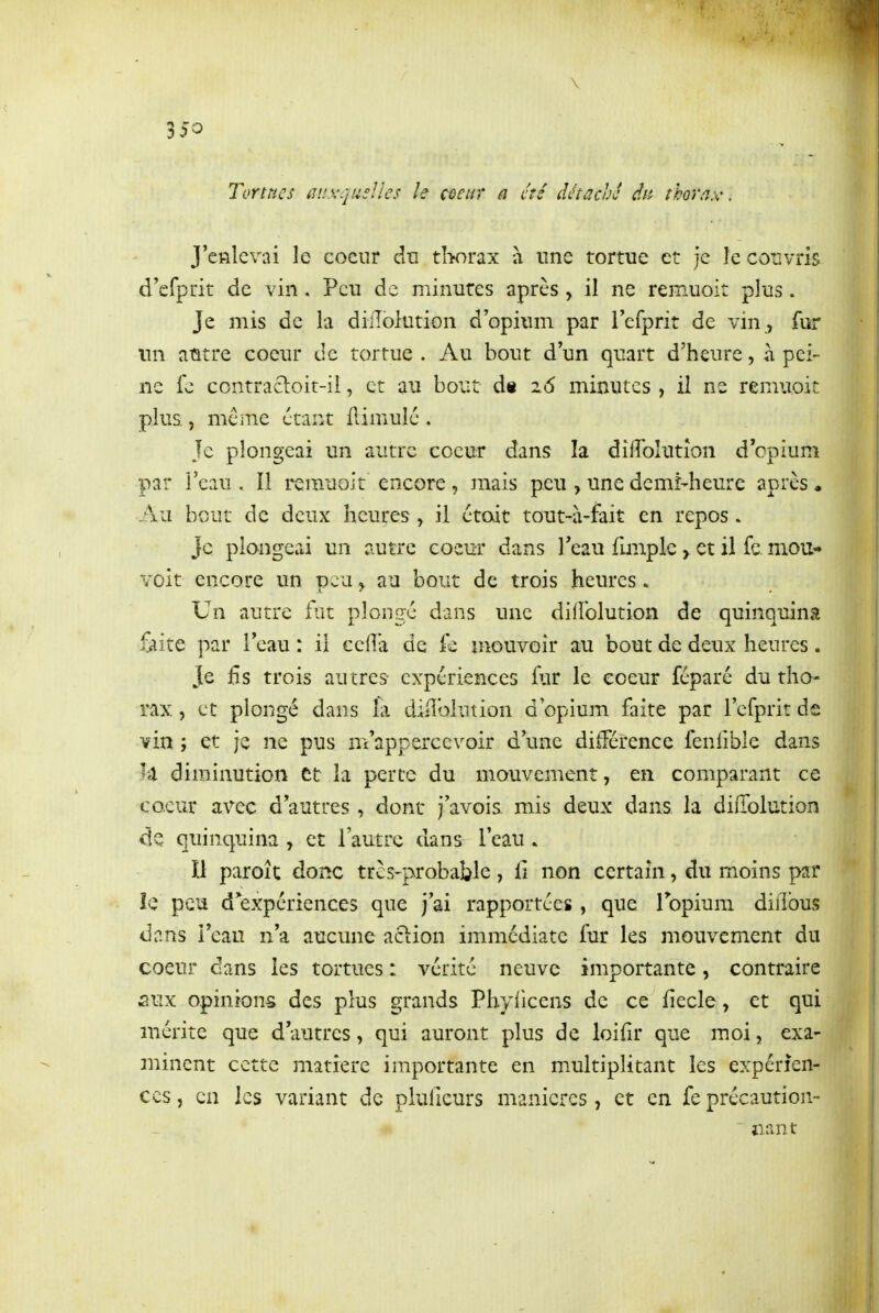 \ 350 Tortues auxquelles le coeur a été détaché dn thorax, J'enlevai le coeur dti tborax à une tortue et je le couvris d'efprit de vin . Peu de minutes après , il ne remuoit plus. Je mis de la diiTolution d'opium par l'efprit de vin , fur un aûtre coeur de tortue . Au bout d'un quart d'heure, à pei- ne fc contracl:oit-il, et au bout d« z6 minutes , il ne remuoit plus., même étant flimulé . Je plongeai un autre coeur dans la diflolution d cpîum par l'eau , Il remuoit encore, mais peu , une demi-heure après. Au bout de deux heures, il ctoit tout-à-fait en repos. Je plongeai un autre eocm* dans l'eau fmaple > et il fe. mou- voit encore un peu > au bout de trois heures. Un autre fut plongé dans une dilFolution de quinquina iîiite par l'eau : il ccflà de fe mouvoir au bout de deux heures. Je fis trois autres expériences fur le coeur féparé du tho- rax , et plongé dans la diiîbhition d'opium faite par rcfprit de vin ; et je ne pus m'apperccvoir d'une différence fenfible dans diminution et la perte du mouvement, en comparant ce coeur avec d'autres, dont j'avois mis deux dans la diiTolution de quinquina , et l'autre dans l'eau » Il paroît donc trcs-probable, li non certain, du moins par le peu d expériences que j'ai rapportées, que Topium difibus dans l'eau n'a aucune action immédiate fur les mouvement du coeur dans les tortues : vérité neuve importante, contraire aux opinions des plus grands Phylicens de ce iiecle, et qui mérite que d'autres, qui auront plus de loifir que moi, exa- minent cette matière importante en multiplitant les expérien- ces , en les variant de pluficurs manières, et en fe précaution- aant ♦