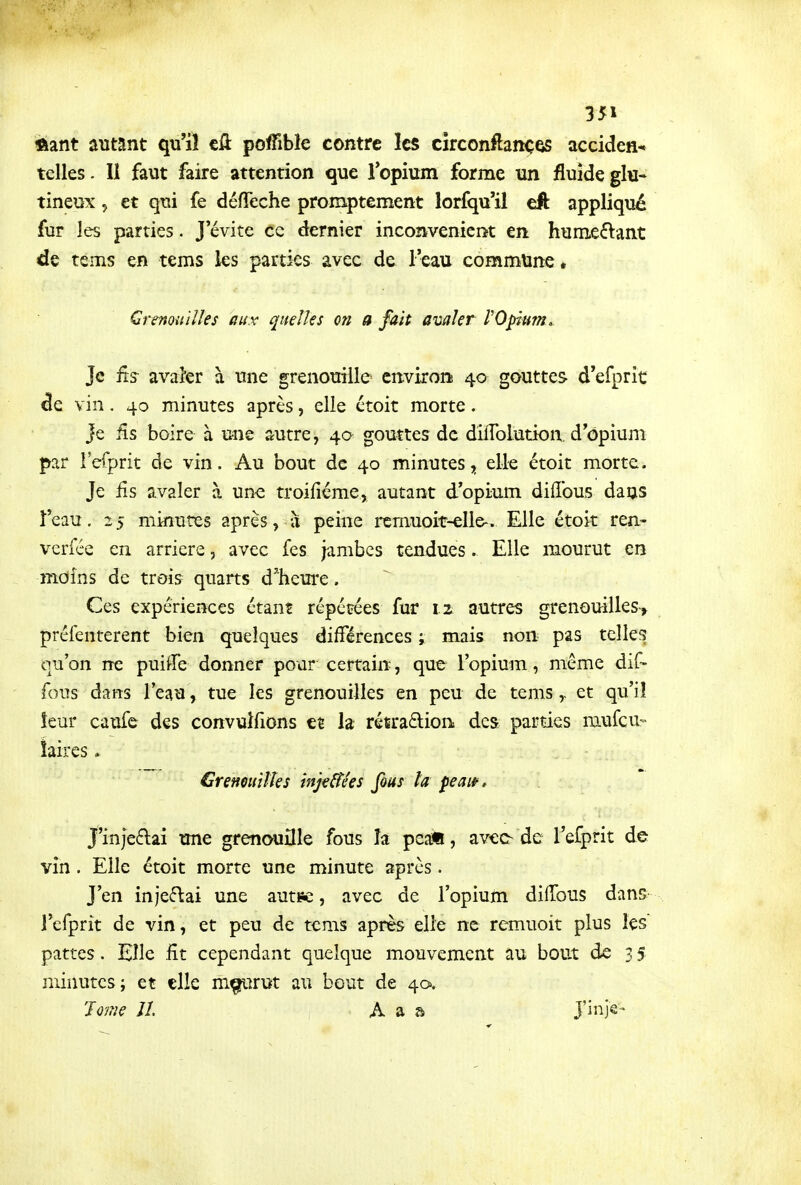 ftant autant qu'il tù. poffible contre les circonftanç^ acciden* telles. Il faut faire attention que Topium forme un fluide glu- tineux 5 et qui fe défTeche promptement lorfqu'il eft appliqué fur les parties. J'évite ce dernier inconvenicn&t en humeélant de tems en tems les parties avec de l'eau commune * Grenouilles aux quelles on a fait avaler l'Opium^ Je iîs avaier à une grenouille environi 4a gouttes d'efprît de vin. 40 minutes après, elle ctoit morte. Je Rs boire à une autre, 40 gouttes de dilToludon, d'opium par l'efprit de vin. Au bout de 40 minutes, elle étoit morte. Je fis avaler à une troifiéme, autant d'opium diffous daus î'eau. 2 5 minutes après, à peine remuoit-elle*. Elle étoit ren- verfée en arrière, avec fes jambes tendues. Elle mourut en moins de trois quarts d'heure. Ces expériences étant repérées fur 1.2 autres grenouilles^ préfenterent bien quelques différences ; mais non pas telles qu'on ne puiffe donner pour certain, que l'opium, même dif- fous dans l'eau, tue les grenouilles en peu de temset qu'il leur caufe des convulfions et la rétra£lion des parties niufcu- îaires . Crenoiiilîes injeffées fous ta peaw, J'injeétai une grenouille fous îa peai!, avec-de l'efprit de vin. Elle étoit morte une minute après. J'en injeiftai une auti?c, avec de l'opiutti diiïbus dans l'efprit de vin, et peu de tems après elle ne remuoit plus les pattes. Elle fit cependant quelque mouvement au bout de 3 5 minutes; et elle m^irut au bout de 40. Jome 11 , A a a J'inje-