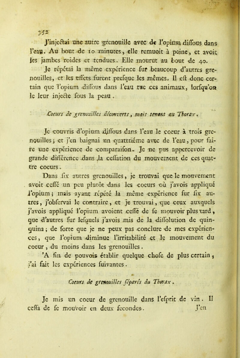 J'inje£lai une autre grcnouiile avec d* J'opium dilTous dans Teau. Au bout -de lo -minutes, elle remuoit à peine, et avoit les jambes roides et tendues- Elle mourut au -bout de 40. Je répétai la nieme expérience fuf beaucoup d'autres gre- nouilles, et les leffets furent prefque les mêmes- 11 eft donc cer- tain que l'opium .difîbus dans l'eau twe jces animaux, iorfqu'oa le leur injecle fous la peau , Coeurs Je grenouilles léconverts, mats tenant au Thorax^ Je -couvris d'opium £;11bus dans l'eau le coeur à trois gre^ nouilles j et j'en baignai un quattricme avec de l'eau, pour fai- re une expérience de comparaifon^ Je 11e pus appcrcevoir de grande différence .dans Ja celîàtion du mouvement de ces quat- tre coeurs. Dans .fîx autres grenouilles, je trouvai que le mouvement avoit ceffé un peu plutôt dans les coeurs où j'avois appliqué i'opium ; mais ayant répété la même expérience fur fix au- tres , j'obfcrvai le contraire, et je trouvai, que ceux auxquels j'avois appliqué ropinm avoient celTc de fe mouvoir plus tard, que d'autres fur lefquels j'avois mis de la ^didolution de quin- quina ; de forte que je ne peux pas conclure de mes expérien- ces , que l'opium diminue l'irritabilité et le mouvement du coeur , du moins dans les grenouilles . 'A fin de pouvoir établir quelque chofe de plus certain ^ >ai fait les expériences fuivantes. Coeurs de grenouilles féparés du Thorax . Je mis un coeur de grenouille dans l'efpric de vin. Il celîa de fe mouvoir en deux fécondes^. J'en