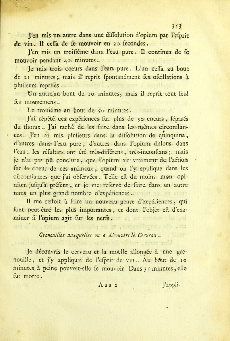 J'en mis un autre dans une diiïblution d'opkim par refprit de vin. Il cefTa de fe: mouvoir en 20 fécondes. J'en mis un troifiéme dans Teau pure.. Il continua* de fe mouvoir pendant 40 minutes. Je mis; trois- coeurs: dans Teau; pure, L'un ccfTa au bout de 2t miniites mais il reprit fpontancmcnt ies, ofcillations à pluficnrs reprifés. Uit autre/au bout de. 10 minutes,- mais il reprit tout feu! fes mouYcmcns Le: troifiéme au bout de 50 minutes. J'ai répété ces. expériences; fur plus, de 50 coeurs, féparés du thorax J'ai taché de: les faire, dans^ les.■mêmes circonftan- ces. J'en ai mis plufieurs; dans- la dilîblution de quinquina, d'autres dansr l'eau pure , d'autres dans l'opiumi dilîbus. dans l'eau : les réfuitats. ont. été. trèsrdift'crens, très-inconflans ; mais je n'ai pas pu conclure,, que l'opiiim aif vraiment^ de. Ta^liofi fur Iq coeur de ces animaux,, quand on l'y applique dans les circonftances que-j'ai obfervées. Telle efl: du moins mon- opi- niom jufqu'à. préfentet je- me; referve de faire, dans un autre tcms un plus: grand nombre d'expériences ^ Il me:Teftoit à faire un nouveau genre d'expériences, qui font peut-être les plus importantes , et dont l'objet, efl d'exa- miner II ropium. agit fur les nerfs. Grenouilles auxquelles on. a difcowvert Ve^ Cerveau Je découvris le cerveau et la moelle allongée à une gre- nouille, et j'y appliquai de i'cfprit de-vin ». Au bôut de 10 minutes à peine pouvoit-elle fe mouvoir . Dans 3 5 minutes, elle fut morte . A a a s JVppli-