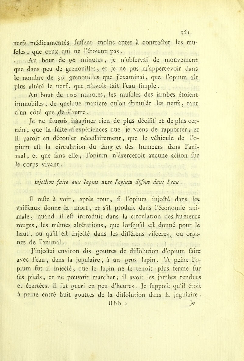 ^6î nerfs médicamentés fuffent moins aptes à conti*aQ:er les mu- fcles, que ceux qui ne l'étoient pas. Au bout de 90 minutes, je n'obfervai de mouvement que dans peu de grenouilles, et je ne pus m^appercevoir dans le nombre de 30 grenouilles que j'examinai, que l'opium ait plus âltcré le nerf, que n'a voit fait l'eau fimple . Au bout de 100 minutes, les mufcîes des jambes étoient immobiles, de quelque manière qu'on Simulât les nerfs, tant d'un côté que ^e j'autre. Je ne faurois imaginer rien, de plus dccifif et de pte cer- tain , que la fuite ?d'expériences que je viens de rapporter ; et il paroit en découler néceiï'airement, que le véhicule de l'o- pium eft la circulation du fang et des humeurs dans l'ani- mal , et que fans elle, l'opium n'éxerceroit aucune aftion fur le corps vivant. Jnje&ion faite aux lafms avec ïofiim dilfom dam l'eau. 11 refle à voir, après tout, fi lopium inje6lé dans les Vaiffeaux donne la mort, et s'il produit dans l'économie aai* malc, quand il cfl introduit dans la circulation des humeurs rouges, les mêmes altérations, que lorfqu'il eil donné pour le haut, ou qu'il eft injeclé dans les différens vifceres ^ ou orga- nes de l'animal . J'injcélai environ dis gouttes de diiïblution d'opium faite avec l'eau , dans la jugulaire, à un gros lapin. 'A peine l'o- pium fut il injefté, que le lapin ne fe tenoit plus ferme fur fes pieds, et ne pou voit marcher ; il avoit les jambes tendues €t écartées. Il fut guéri en peu d'heures. Je fuppofe qu'il étoit à peine entré huit gouttes de la diiTolution dans la jugulaire . Bbb 2 Je