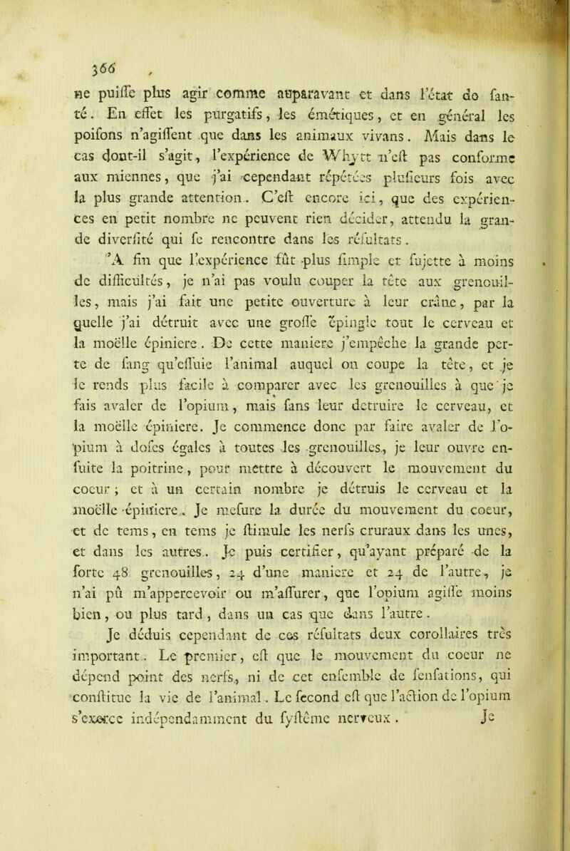 ^66 He puiffe plus agir comme auparavant et dans l'état do fau- té . En :elfet les purgatifs, les émétiques, et en général les poifons n'agilîent que dans les animaux vivans. Mais dans le cas dont-il s'agit , l'expérience de Whjtt ii'eft pas conforme aux miennes, que j'ai -cepcnda-iit répétées pluilcurs fois avec la plus grande attention, C'eft encore ici, que des expérien- ces en petit nombre ne peuvent rien décider, attendu la gran- de diverlité qui fc rencontre dans les réiultats. x^ fin que l'expérience fût >plus fimple et fujctte à moins de difficultés, je n'ai pas voulu couper la tête aux grenouil- les , mais j'ai hk une petite ouverture à leur cranc, par la Quelle j'ai détruit av^cc une grofîe 'épingle tout le cerveau et la moelle épinierc . De cette manière j'empêche la grande per- te de fang qu'cniue l'animal auquel on coupe la tête, et je ie rends plus facile à comparer avec les grenouilles à que'je fais avaler de l'opium, mais fans leur détruire le cerveau, et ia moelle épiuiere. Je commence donc par faire avaler de lo- piuni à dofcs égales à toutes les grenouilles., je leur ouvre cn- fuite la poitrine, pour mettre à découvert le mouvement du coeur ; et à un certain nombre je détruis le cerveau et la moelle épinicre. Je mcfure la durée du mouvement du coeur, et de tems, en tems je ftimule les nerfs cruraux dans les unes, et dans les autres,. Je puis certifier, qu'ayant préparé de la forte 48 grenouilles, 24 d'une manière et 24 de l'autre, je n'ai pû m'appcrcevoir ou m'afiiirer , que l'opium agilfe moins bien, ou plus tard , dans un cas -que dans l'autre - Je déduis cependant de c&s réfultats deux corollaires très important. Le premier, cft que le mouvement du coeur ne dépend point des nerfs., ni de cet enfemblc de fenfations, qui confiitue la vie de l'animal . Le fécond cfi que l'aclion de l'opium s'cxeccc indépendamment du fyficmc ncrrcux. Js