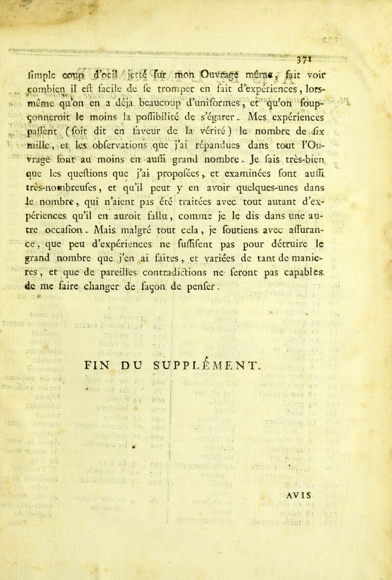 lîmpîc cotTp d'oeil 'jetté -fur mon Ouvragé' mém«j fait voir Gombie^n il efl facile de fe tromper en fait d'expériences, lors- mCme qu'on en a déjà, bcaucoùp d'imiformes^ et qu^oh foiip- çonneroit le moins la pofîibilité de s'égarer.. Mes expériences pafîént ( foit dit en faveur de la vérité ) le nombre de fîx mille, 1 et les obfervationv'^ que j'ai répandues dans tout l'Ou- vragé- font au moins en aulTi grand nombre. Je fais très-bien que les queftions que j'ai propoféeset examinées font aulîi très-noBibreufes, et qu'il peur y en avoir quelques-unes dans le nombre, qui n'aient pas été traitées avec tout autant d'ex- périences qu'il en auroit fallu, comme je le dis dans une au- tre occalîon. Mais malgré tout cela, je foutiens avec a^iïuran- ce, que peu d'expériences; ne fulïïfent pas pour détruire Iç grand nombre que j'en ai faites, et vari^es^ de tant de maniè- res, et que de pareilles contradiclions ne feront pas capables; de me faire changer de façon de penfer. FIN DU SUPPLÉMENT, AVIS