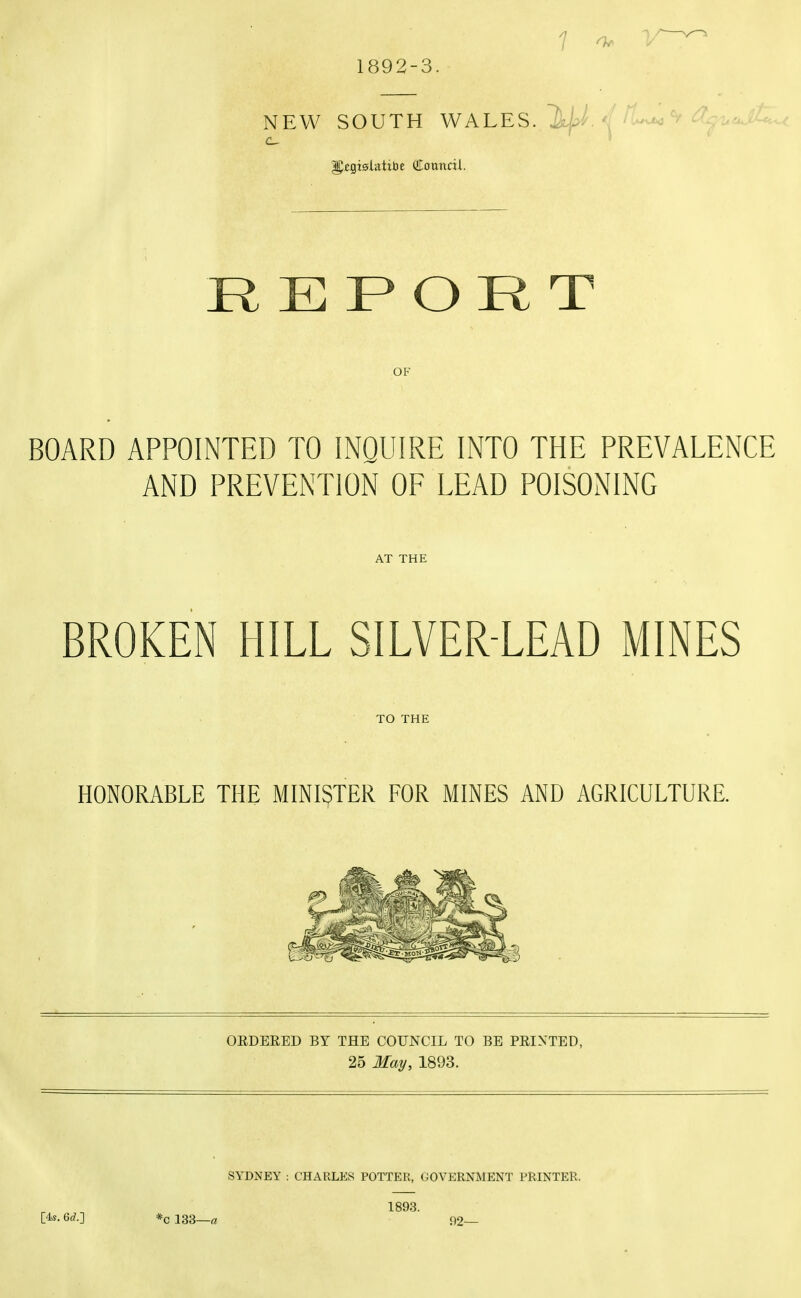 1892-3 N EW SOUTH WALES. cl^^^ajiU^ REPORT OF BOARD APPOINTED TO INQUIRE INTO THE PREVALENCE AND PREVENTION OF LEAD POISONING AT THE BROKEN HILL SILVER-LEAD MINES TO THE HONORABLE THE MINISTER FOR MINES AND AGRICULTURE. OEDEEED BY THE COUNCIL TO BE PEIXTED, 25 May, 1893. [4s. 6rf.] *c 133—« SYDNEY ; CHARLES POTTER, GOVERNMENT PRINTER. 1893. i)2—