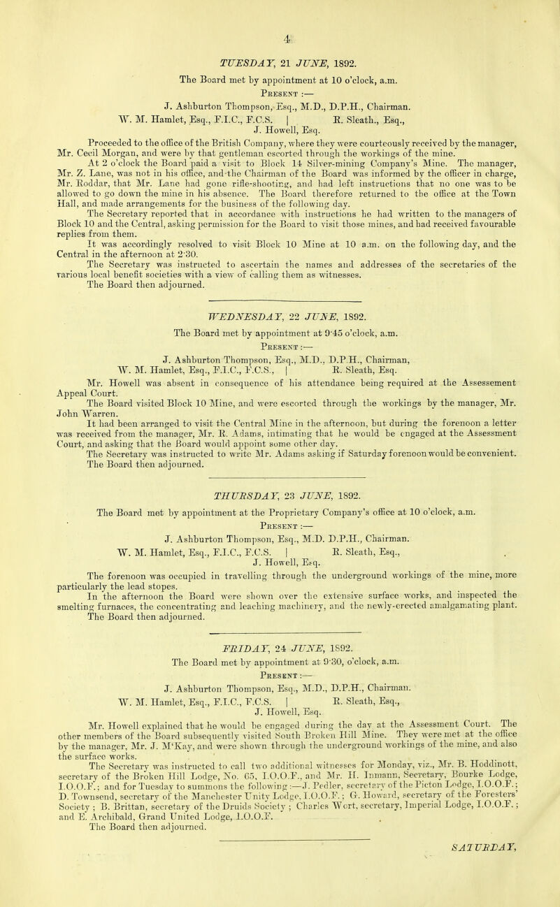 4: TUESDAY, 21 JUNE, 1892. The Board met by appointment at 10 o'clock, a.m. Present:— J. Ashburton Thompson, Esq., M.D., D.P.H., Cbairman. W. M. Hamlet, Esq., F.I.C., F.C.S. | . E. Sleatli., Esq., J. Howell, Esq. Proceeded to the office of the British Company, where they were courteously received by the manager, Mr. Cecil Morgan, and were by that gentleman escorted through the workings of the mine. At 2 o'clock the Board paid a visit to Block 14 Silver-mining Company's Mine. The manager, Mr. Z. Lane, was not in his office, and-the Chairman of the Board was informed by the officer in charge, Mr. E/oddar, that Mr. Lane had gone rifle-shooting, and had left instructions that no one was to be allowed to go down the mine in his absence. The Board therefore returned to the office at the Town Hall, and made arrangements for the business of the following day. The Secretary reported that in accordance with instructions he had written to the managers of Block 10 and the Central, asking permission for the Board to visit those mines, and had received favourable replies from them. It was accordingly resolved to visit Block 10 Mine at 10 a.m. on the following day, and the Central in the afternoon at 2'30. The Secretary was instructed to ascertain the names and addresses of the secretaries of the various local benefit societies with a view of calling them as witnesses. The Board then adjourned. WEDJYESDAT, 22 JUNE, 1892. The Board met by appointment at 9'45 o'clock, a.m. Peesent :■— J. Ashburton Thompson, Esq., M.D., D.P.H., Chairman, W. M. Hamlet, Esq., E.I.C., E.C.S., | E. Sleath, Esq. Mr. Howell was absent in consequence of his attendance being required at the Assessement Appeal Court. The Board visited Block 10 Mine, and were escorted through the workings by the manager, Mr. John Warren. It had been arranged to visit the Central Mine in the afternoon, but during the forenoon a letter was received from the manager, Mr. E. Adams, intimating that he would be engaged at the Assessment Court, and asking that the Board would appoint some other day. The Secretary was instructed to write Mr. Adams asking if Saturday forenoon would be convenient. The Board then adjourned. THURSDAY, 23 JUNE, 1892. The Board met by appointment at the Proprietary Company's office at 10 o'clock, a.m. Present :— J. Ashburton Thompson, Esq., M.D. D.P.H., Chairman. W. M. Hamlet, Esq., F.I.C., F.C.S. | E. Sleath, Esq., J. Howell, E.-q. The forenoon was occupied in travelling through the underground workings of the mine, more particularly the lead stopes. In the afternoon the Board were shown over the extensive surface works, and inspected the smelting furnaces, the concentrating and leaching machinery, and the newly-erected amalgamating plant. The Board then adjourned. FRIDAY, 24. JUNE, 1892. The Board met by appointment at 9-30, o'clock, a.m. Present:— J. Ashburton Thompson, Esq., M.D., D.P.H., Chairman. W. M. Hamlet, Esq., F.I.C., F.C.S. | E. Sleath, Esq., J. Howell, Esq. Mr. Howell explained that he would be engaged during the day at the Assessment Court. The other members of the Board subsequently visited South Broken Hill Mine. They were met at the office by the manager, Mr. J. M'lvay, and were shown through the underground workings of the mine, and also the surface works. The Secretary was instructed to call two additional witnesses for Monday, viz., Mr. B. Hoddinott, secretary of the Broken Hill Lodge, No. 65, I.O.O.F., and Mr. H. Inmann, Secretary, Bourke Lodge, I.O.O.F.; and for Tuesday to summons the following :—J. Pedler, secrelary of the Picton L^dge, 1.0.0.F.; D. Townsend, secretary oi the Manchester Unity Lodijo, I.O.O.F.; G. Howard, secretary of the Foresters' Society ; B. Brittan, secretary of the Druids Society ; Charles Wort, secretary. Imperial Lodge, I.O.O.F.; and E. Archibald, Glraud United Lodge, I.O.O.F. The Board then adjourned. SATURDAY,