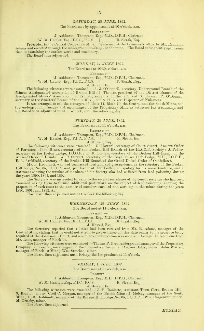 SATURDAY, 25 JUNE, 1892. The Board met bj appointment at 10 o'clock, a.m. PitESENT : J. Ashburtou Thompson, Esq., M.D., D.P.H., Chairman. W. M. Hamlet, Esq., F.I.C., E.C.S. | R. Sleath, Esq. Proceeded to the Central Company's Mine. Were met at the Company's ofEce by Mr. Eandolph Adams and escorted through the underground -workiiig-s ol: the mine. The Board subsequently spent some time in examining the surface works and machinery. The Board then adjourned. MONDAY, 27 JUNE, 1892. The Board met at 10'30. o'clock, a.m. Pkesekt:— J. Ashburton Thompson, Esq., M.D., D.P.H., Chairman. W. M. Hamlet, Esq., E.I.C., E.C.S. | E. Sleath, Esq., J. Howell, Esq. The following witnesses were examined :—A. J. O'Connell, secretary, Underground Branch of the Miners' Amalgamated Association of Broken Hill; J. Thomas, president of the District Branch of the Amalgamated Miners' Association: J. Triplett, secretary of the S.C. and S. Union; P. O'Donnell, secretary of the Smelters' Branch of the A.M.xl. ; and S. H. Alker, Inspector of Nuisances. It was arranged to call the managers of Jjlock 14, Block 10, the Central and the South Mines, and the underground manager and metallurgist of the Proprietary Mine as witnesses for Wednesday, and the Board then adjourned until 11 o'clock, a.m., the following day. TUESDAY, 28 JUNE, 1892. The Board met at 11 o'clock, a.m. Present:— J. Ashburton Thompson, Esq., M.D., D.P.H., Chairman. W. M. Hamlet, Esq., F.I.C., F.C.S., | E. Sleath, Esq., J. Howell, Esq. The following witnesses were examined:—Gr. Howard, secretary of Court Stuart, Ancient Order of Foresters ; John Hines, seci-etary of the Broken Hill Branch of the H.A.C.B. Society; J. Pedler, secretary of the Picton Lodge, I.O.O.F.; E. B. Brittan, secretary of the Broken Hill Branch of the Ancient Order of Druids ; W. E. Stewart, secretary of the Loyal Silver City Lodge, M.U., I.O.O.F.; E. A. Archibald, secretary of the Broken Hill Branch of the Grand United Order of Oddfellows. Mr. B. Hoddinott, who had been asked to attend and give,evidence, as the secretary of the Broken Hill Lodge, No. C5, I.O.O.F., sent, per favour of Mr. Pedler, an apology for his non-attendance, and a statement showing the number of members of his Society who had suffered from lead poisoning during the years 1890, 1891, and 1892. The Secretary was instructed to write to the several secretaries of the benefit societies who had been examined asking them to furnish additional particulars on the subject of lead poisoning, showing the proportion of such cases to the number of members enrolled and working in the mines during the years 1S90, 1891, and 1892, &c. The Board then adjourned until 11 o'clock the following day. WEDNESDAY, 29 JUNE, 1892. The Board met at 11 o'clock, a.m. Pkesent :— J. Ashburton Thompson, Esq., M.D., D.P.H., Chairman. W. M. Hamlet, Esq., F.l.C, F.C.S. | E. Sleath, Esq. J. Howell, Esq. The Secretary reported that a letter had been received from Mr. E. Adams, manager of the Central Mine, stating that he could not attend to give evidence on this date owing to his presence being required at the Assessment Court, and a similar communication was received through the telephone from Mr. Lane, manager of Block 11. The following witnesses were examined:—Thomas P. Uren, underground manager of the Proprietary Company; J. Koeliler, metallurgist of the Proprietary Company ; Andrew Eddy, miner; John Warren, manager of Block 10 Mine; Wm. Strachan, miner. The Board then adjourned until Friday, the 1st proximo, at 11 o'clock. ' FRIDAY, 1 JULY, 1892-. The Board met at 11 o'clock, a.m. Pkesent:— J. Ashburton Thompson, Esq., M.D., D.P.H., Chairman. W. M. Hamlet, Esq., F.I.C., F.C.S. | E. Sleath, Esq. J. Howell, Esq. The following witnesses were examined :—eT. B. Doolette, Assistant Town Clerk, Broken Hill; S. Brenton, miner; Cecil C. Morgan, manager of the British Mine ; J. McKay, manager of the South Mine ; B. B. Hoddinott, secretary of the Broken Hill Lodge No. G5, I.O.O.F. ; Wm. Curgenven, miner; M. Ormsby, miner. The Board then adjourned. MONDAY,