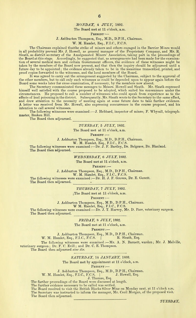 MONDAY, 4 JULY, 1892. The Board met at 11 o'clock, a.m. Pkesext :— J. Ashbuiton Thompson, Esq., M.D., D.P.H., Chairman. W. M. Hamlet, Esq., E.I.C., E.C.S. The Chairman explained thatthe strike o£ miners and others eno;aged in the Barrier Mines would in all probability prevent Mr. J. Howell, as general manager of the Proprietary Company, and Mr. E. Sleath, as district secretary of the Amalgamated Miners' Association, taking part in the proceedings of the Board at this stage. Accordingly, he suggested that, as arrangements had been made for the examina- tion of several medical men and certain Grovernment ofEcers, the evidence of these witnesses might be taken by the members of the Board now present, and that then the inquiry should be adjourned until a future day to be appointed ; the evidence already taken to be in the meantime transcribed, printed, and proof copies forwarded to the witnesses, and the local members of the Board. It was agreed to carry out the arrangement suggested by the Chairman, subject to the approval of the other members, but to call only such witnesses as could be depended upon to appear again before the Board some weeks later for cross-examination, if necessary, by the members now absent. The Secretary communicated these messages to Messrs. Howell and Sleath. Mr. Sleath expressed himself well satisfied with the course proposed to be adopted, which suited his convenience under the circumstances. He proposed to call a number of witnesses who could speak from experience as to the effects of lead poisoning in the district. Subsequently, Mr. Sleath wrote to the Secretary to the same effect, and drew attention to the necessity of meeting again at some future date to take further evidence. A letter was received from Mr. Howell, also expressing concurrence in the course proposed, and his intention to call several witnesses. The following witnesses were examined :—J. Hebbard, inspector of mines; E. Whysall, telegraph- master, Broken Hill. The Board then adjourned. TUESDAY, 5 JULY, 1892. The Board met at 11 o'clock, a.m. Phesent :— J. Ashburton Thompson, Esq., M.D., D.P.H., Chairman. W. M. Hamlet, Esq., F.I.C., E.C.S. The following witnesses were examined:—Dr. J. E. Bartley, Dr. Belgrave, Dr. Blaxland, The Board then adjourned. WEDNESDAY, 6 JULY, 1892. The Board met at 11 o'clock, a.m. Pbesent:— J. Ashburton Thompson, Esq., M.D., D.P.H., Chairman. W. M. Hamlet, Esq., E.I.C., E.C.S. The following witnesses were examined:—Dr. H. J. E. Groves, Dr. B. Govett. The Board then adjourned. . THUBSDAY, 7 JULY, 1892. jThe Board met at 11 o'clock, a.m. Present :— J. Ashburton Thompson, Esq., M.D., D.P.H., Chairman. W M. Hamlet, Esq., E.I.C., E.C.S. The following witnesses were examined :—Dr. J. T. Harvey, Mr. D. Parr, veterinary surgeon. The Board then adjourned. FRIDAY, 8 JULY, 1892. The Board met at 11 o'clock, a.m. Pbesent:— J. Ashburton Thompson, Esq., M.D., D.P.H., Chairman. W. M. Hamlet, Esq., E.I.C., E.C.S. | E. Sleath, Esq. The following witnesses were examined :—Mr. A. N. Barnett, warden; Mr. J. Melville, veterinary surgeon ; Dr. E. C. Evill ; and Dr. C. E. Thompson. The Board then adjourned sine die. SATURDAY, 14 JANUARY, 1893. The Board met by appointment at 11 o'clock, a.m. Peesent :— J. Ashburton Thompson, Esq., M.D., D.P.H., Chairman. W. M. Hamlet, Esq., E.I.C., E.C.S. | J. Howell, Esq. J. Thomas, Esq. The further proceedings of the Board were discussed at length. The further evidence necessary to be called was settled. The Board resolved to visit the British Blocks Silver Mine on Monday next, at 11 o'clock a.m. The Secretary was instructed to inform the manager, Mr. Cecil Morgan, of the proposed visit. The Board then adjourned.