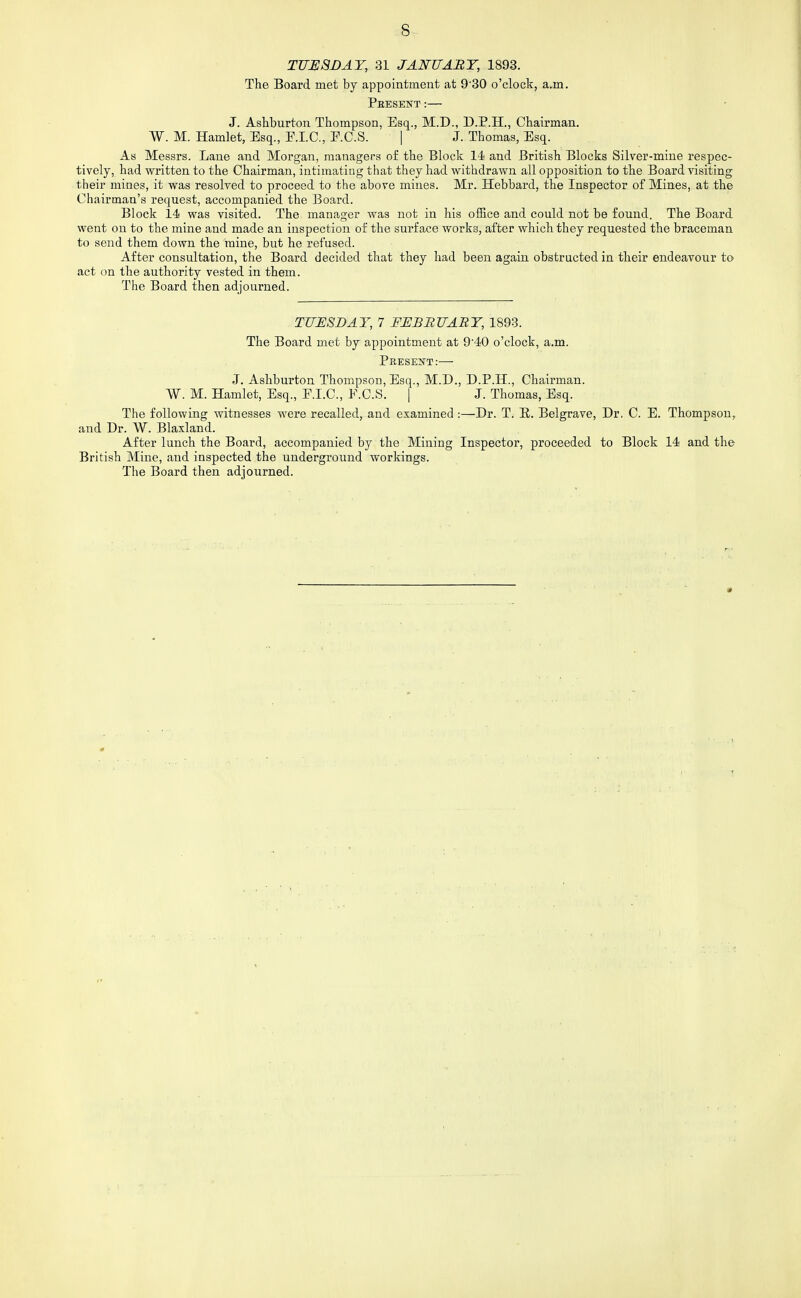 TUESDAY, 31 JANUARY, 1893. The Board met by appointment at 930 o'clock, a.m. Pbesent:— J. Ashburton Thompson, Esq., M.D., D.P.H., Chairman. W. M. Hamlet, Esq., E.I.C., E.C.S. | J. Thomas, Esq. As Messrs. Lane and Morgan, managers of the Block 14 and British Blocks Silver-mine respec- tively, had written to the Chairman, intimating that they had withdrawn all opposition to the Board visiting their mines, it was resolved to proceed to the above mines. Mr. Hebbard, the Inspector of Mines, at the Chairman's request, accompanied the Board. Block 14 was visited. The manager Avas not in his office and could not be found. The Board went on to the mine and made an inspection of the surface works, after which they requested the braceman to send them down the mine, but he refused. After consultation, the Board decided that they had been again obstructed in their endeavour to act on the authority vested in them. The Board then adjourned. TUESDAY, 7 FEBRUARY, 1893. The Board met by appointment at 9'40 o'clock, a.m. Pbesei^t:— J. Ashburton Thompson, Esq., M.D., D.P.H., Chairman. W. M. Hamlet, Esq., E.I.O., E.C.S. | J. Thomas, Esq. The following witnesses were recalled, and examined :—Dr. T. E. Belgrave, Dr. C. E. Thompson, and Dr. W. Blaxland. After lunch the Board, accompanied by the Mining Inspector, proceeded to Block 14 and the British Mine, and inspected the underground workings. The Board then adjourned.