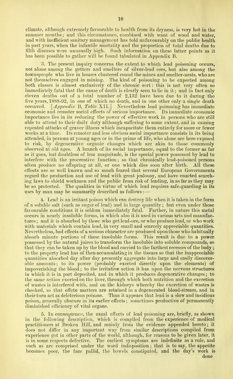 climate, although extremely favourable to health from its dryness, is very hot in the summer months; and this circumstance, combined with want of wood and water, and with inefficient sanitary management has told unfavourably on the public health in past years, when the infantile mortality and the proportion of total deaths due to filth diseases were unusually high. Such information on these latter points as it has been possible to gather will be found tabulated in Appendix B. 3. The present inquiry concerns the extent to which lead poisoning occurs, not alone among the getters and smelters of silver-lead ores, but also among the townspeople who live in houses clustered round the mines and smelter-nests, who are not themselves engaged in mining. The kind of poisoning to be expected among both classes is almost exclusively of the chronic sort: this is not very often so immediately fatal that the cause of death is clearly seen to lie in it; and in fact only eleven deaths out of a total number of 2,132 have been due to it during the five years, 1888-92, in one of which no death, and in one other only a single death occurred. [Appeudkv B, Table XII.] Nevertheless lead poisoning has immediate economic and remoter social effects of serious importance. Its immediate economic importance lies in its reducing the power of effective work in persons who are still able to attend to their daily duty although suffering to some extent, and in causing repeated attacks of graver illness which incapacitate them entirely for more or fewer weeks at a time. Its remoter and less obvious social importance consists in its being attended, in persons at young ages or in the prime of life, who alone are here exposed to risk, by degenerative organic changes which are akin to those commonly observed at old ages. A branch of its social importance, equal to the former as far as it goes, but doubtless of less magnitude, is the special power possessed by lead to interfere with the procreative function; so that chronically lead-poisoned persons often produce no offspring at all, or one which dies soon after birth. All these effects are so well known and so much feared that several European Governments regard the production and use of lead with great jealousy, and have enacted search- ing laws to shield workmen and the public from risk of leading, in as far as they may be so protected. The qualities in virtue of which lead requires safe-guarding in its uses by man may be summarily described as follows:— ■ 4. Lead is an irritant poison which can destroy life when it is taken in the form of a soluble salt (such as sugar of lead) and in large quantity; but even under those favourable conditions it is seldom immediately fatal. Parther, in nature this metal occurs in nearly insoluble forms, in which also it is used in various arts and manufac- tures ; and it is absorbed by those who get lead-ore, or who produce lead, or who work with materials which contain lead, in very small and scarcely appreciable quantities. Nevertheless, bad effects of a serious character are produced upon those who habitually absorb minute portions of these insoluble forms. Tliis result is due to a power possessed by the natural juices to transform the insoluble into soluble compounds, so that they can be taken up by the blood and carried to the farthest recesses of the body; to the property lead has of then accumulating in the tissues so that the inappreciable quantities absorbed day after day presently aggregate into large and easily discover- able amounts; to its power (probably exerted directly upon the elements) of impoverishing the blood; to the irritative action it has upon the nervous structures in which it is in part deposited, and in which it produces degenerative changes; to the same action exerted on the liver, through which both nutrition and the excretion of wastes is interfered with, and on the kidneys whereby the excretion of wastes is checked, so that effete matters are retained in a degenerated blood-stream, and in their turn act as deleterious poisons. Thus it appears that lead is a slow and insidious poison, generally obscure in its earlier effects ; sometimes productive of permanently diminished efficiency of vital organs. 5. In consequence, the usual effects of lead poisoning are, briefly, as shown in the following description, which is compiled from the experience of medical practitioners at Broken Hill, and mainly from the evidence appended hereto; it does not differ in any important way from similar descriptions compiled from experience got in other parts of the world, although, for reasons to be given later, it is in some respects defective. The earliest symptoms are indefinite as a rule, and such as are comprised under the word indisposition; that is to say, the appetite becomes poor, the face pallid, the bowels constipated, and the day's work is done