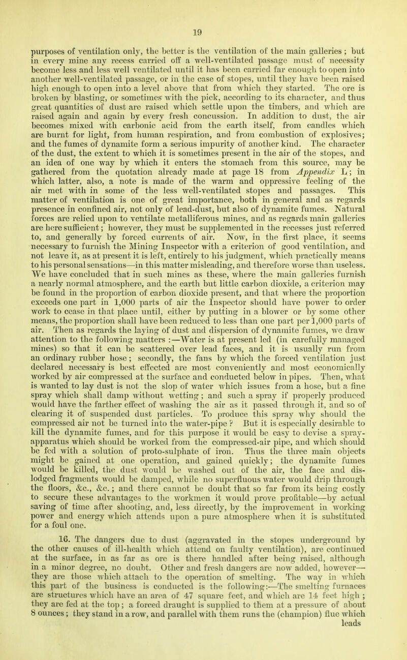 purposes of ventilation only, the Letter is the ventilation of the main galleries ; but in every roine any recess carried olf a well-ventilated passage must of necessity become less and less well ventilated until it has been carried far enough to open into another well-ventilated passage, or in the case of stopes, until they have been raised high enough to open into a level above that from which they started. The ore is broken by blasting, or sometimes' with the pick, according to its character, and thus great quantities of dust are raised which settle upon the timbers, and which are raised again and again by every fresh concussion. In addition to dust, the air becomes mixed with carbonic acid from the earth itself, from candles which are burnt for light, from human respiration, and from combustion of explosives; and the fumes of dynamite form a serious impurity of another kind. The character of the dust, the extent to which it is sometimes present in the air of the stopes, and an idea of one way by which it enters the stomach from this source, may be gathered from the quotation already made at page 18 from Appendix L; in which latter, also, a note is made of the warm and oppressive feeling of the air met with in some of the less well-ventilated stopes and passages. This matter of ventilation is one of great importance, both in general and as regards presence in confined air, not only of lead-dust, but also of dynamite fumes. Natural forces are relied upon to ventilate metalliferous mines, and as regards main galleries are here sufficient; however, they must be supplemented in the recesses just referred to, and generally by forced currents of air. Now, in the first place, it seems necessary to furnish the Mining Inspector with a criterion of good ventilation, and not leave it, as at present it is left, entirely to his judgment, which practically means to his personal sensations—in this matter misleading, and therefore worse than useless. We have concluded that in such mines as these, where the main galleries furnish a nearly normal atmosphere, and the earth but little carbon dioxide, a criterion may be found in the proportion of carbon dioxide present, and that where the proportion exceeds one part in 1,000 parts of air the Inspector should have power to order work to cease in that place until, either by putting in a blower or by some other means, the proportion shall have been reduced to less than one part per 1,000 parts of air. Then as regards the laying of dust and dispersion of dynamite fumes, we draw attention to the following matters : —Water is at present led (in carefully managed mines) so that it can be scattered over lead faces, and it is usually run from an ordinary rubber hose; secondly, the fans by which the forced ventilation just declared necessary is best effected are most conveniently and most economically worked by air compressed at the surface and conducted below in pipes. Then, what is wanted to lay dust is not the slop of w^ater which issues from a hose, but a fine spray which shall damp without wetting ; and such a spray if properly produced would have the farther effect of washing the air as it passed through it, and so of clearing it of suspended dust particles. To produce this spray why should the compressed air not be turned into the water-pipe ? But it is especially desirable to kill the dynamite fumes, and for this purpose it would be easy to devise a spray- apparatus which should be worked from the compressed-air pipe, and which should be fed with a solution of proto-sulpliate of iron. Thus the three main objects might be gained at one operation, and gained quickly; the dynamite fumes would be killed, the dust would bo washed out of the air, the face and dis- lodged fragments would be damped, while no superfluous water would drip through the floors, &c., &c.; and there cannot be doubt that so far from its being costly to secure these advantages to the workmen it would prove profitable—by actual saving of time after shooting, and, less directly, by the improvement in w^orking power and energy which attends upon a pure atmosphere when it is substituted for a foul one. 16. The dangers due to dust (aggravated in the stopes underground by the other causes of ill-health which attend on faulty ventilation), are continued at the surface, in as far as ore is there handled after being raised, although in a minor degree, no doubt. Other and fresh dangers arc now added, however— they are those which attach to the operation of smelting. The way in which this part of the business is conducted is the following:—The smelting furnaces are structures which have an area of 47 square feet, and which are 14 feet high ; they are fed at the top; a for(!ed draught is supplied to them at a pressure of about 8 ounces; they stand in a row, and parallel with them runs the (champion) flue which leads