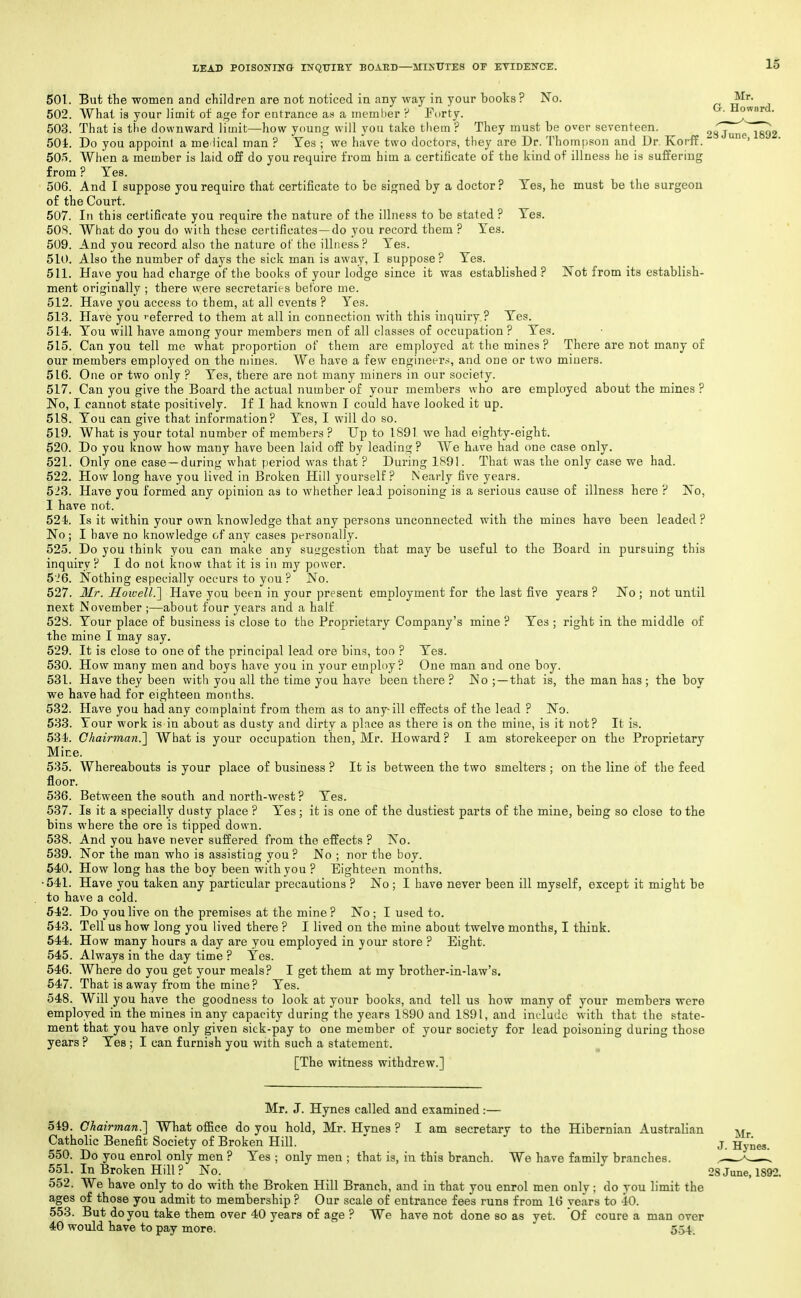 501. But the women and children are not noticed in any way in your books? No. Mr. 502. What is your limit of age for entrance as a meml)er ? Fiirty. ' 503. That is the downward limit—how young will you take tliem ? They must be over seventeen. 287unel892 504. Do you appoint a me iical man ? Yes ; we have two doctors, they are Dr. Thom|)son and Dr. KorfE. ' 50r>. When a member is laid off do you require from him a certificate of the kind of illness he is suffering from ? Yes. 506. And I suppose you require that certificate to be signed by a doctor? Yes, he must be the surgeon of the Court. 507. Iti this certificate you require the nature of the illness to be stated ? Yes, 505. What do you do with these certificates—do you record them ? Yes. 509. And you record also the nature of the illness? Yes. 510. Also the number of days the sick man is away, I suppose? Yes. 511. Have you had charge of the books of your lodge since it was established ? Not from its establish- ment originally ; there were secretaries before me. 512. Have you access to them, at all events ? Yes. 513. Have you '-eferred to them at all in connection with this inquiry ? Yes. 514. You will have among your members men of all classes of occupation ? Yes. 515. Can you tell me what proportion of them are employed at the mines ? There are not many of our members employed on the mines. We have a few engineers, and one or two miners. 516. One or two only ? Yes, there are not many miners in our society. 517. Can you give the Board the actual number of your members who are employed about the mines ? No, I cannot state positively. If I had known I could have looked it up. 518. You can give that information? Yes, I will do so. 519. What is your total number of members ? Up to 1891 we had eighty-eight. 520. Do you know how many have been laid off by leading ? We have had one case only. 521. Only one case —during what period was that ? During 1S91. That was the only case we had. 522. How long have you lived in Broken Hill yourself? Nearly five years. 523. Have you formed any opinion as to whether lead poisoning is a serious cause of illness here ? No, I have not. 524. Is it within your own knowledge that any persons unconnected with the mines have been leaded ? No; I have no knowledge of any cases personally. 525. Do you think you can make any suggestion that may be useful to the Board in pursuing this inquiry? I do not know that it is in my power. 5-'6. Nothing especially occurs to you ? No. 527. Mr. Howell.] Have you been in your present employment for the last five years ? No ; not until next November ;—about four years and a half 528. Your place of business is close to the Proprietary Company's mine ? Yes ; right in the middle of the mine I may say. 529. It is close to one of the principal lead ore bins, too ? Yes. 530. How many men and boys have you in your employ? One man and one boy. 531. Have they been with you all the time you have been there ? No ;—that is, the man has ; the boy we have had for eighteen months. 532. Have you had any complaint from them as to any-ill effects of the lead ? No. 533. Your work is in about as dusty and dirty a place as there is on the mine, is it not? It is. 534. Chairman.'] What is your occupation then, Mr. Howard? I am storekeeper on the Proprietary Mine. 535. Whereabouts is your place of business ? It is between the two smelters ; on the line of the feed floor. 536. Between the south and north-west ? Yes. 537. Is it a specially dusty place ? Yes ; it is one of the dustiest parts of the mine, being so close to the bins where the ore is tipped down. 538. And you have never suffered from the effects ? No. 539. Nor the man who is assisting you? No ; nor the boy. 540. How long has the boy been with you ? Eighteen months. •541. Have you taken any particular precautions ? No ; I have never been ill myself, except it might be to have a cold. 542. Do you live on the premises at the mine? No; I used to. 543. Tell us how long you lived there ? I lived on the mine about twelve months, I think. 544. How many hours a day are you employed in your store ? Eight. 545. Always in the day time ? Yes. 546. Where do you get your meals? I get them at my brother-in-law's. 547. That is away from the mine? Yes. 548. Will you have the goodness to look at your books, and tell us how many of your members were employed in the mines in any capacity during the years 1S90 and 1891, and include with that the state- ment that you have only given sick-pay to one member of your society for lead poisoning during those years ? Yes ; I can furnish you with such a statement. ^ [The witness withdrew.] Mr. J. Hynes called and examined:— 549. Chairman.] What office do you hold, Mr. Hynes ? I am secretary to the Hibernian Australian Catholic Benefit Society of Broken Hill. 550. Do you enrol only men ? Yes ; only men ; that is, in this branch. We have family branches. 551. In Broken Hill ? No. 28 June, 1892. 552. We have only to do with the Broken Hill Branch, and in that you enrol men only; do you limit the ages of those you admit to membership ? Our scale of entrance fees runs from 16 years to 40. 553. But do you take them over 40 years of age ? We have not done so as yet. Of coure a man over 40 would have to pay more. 5.54.