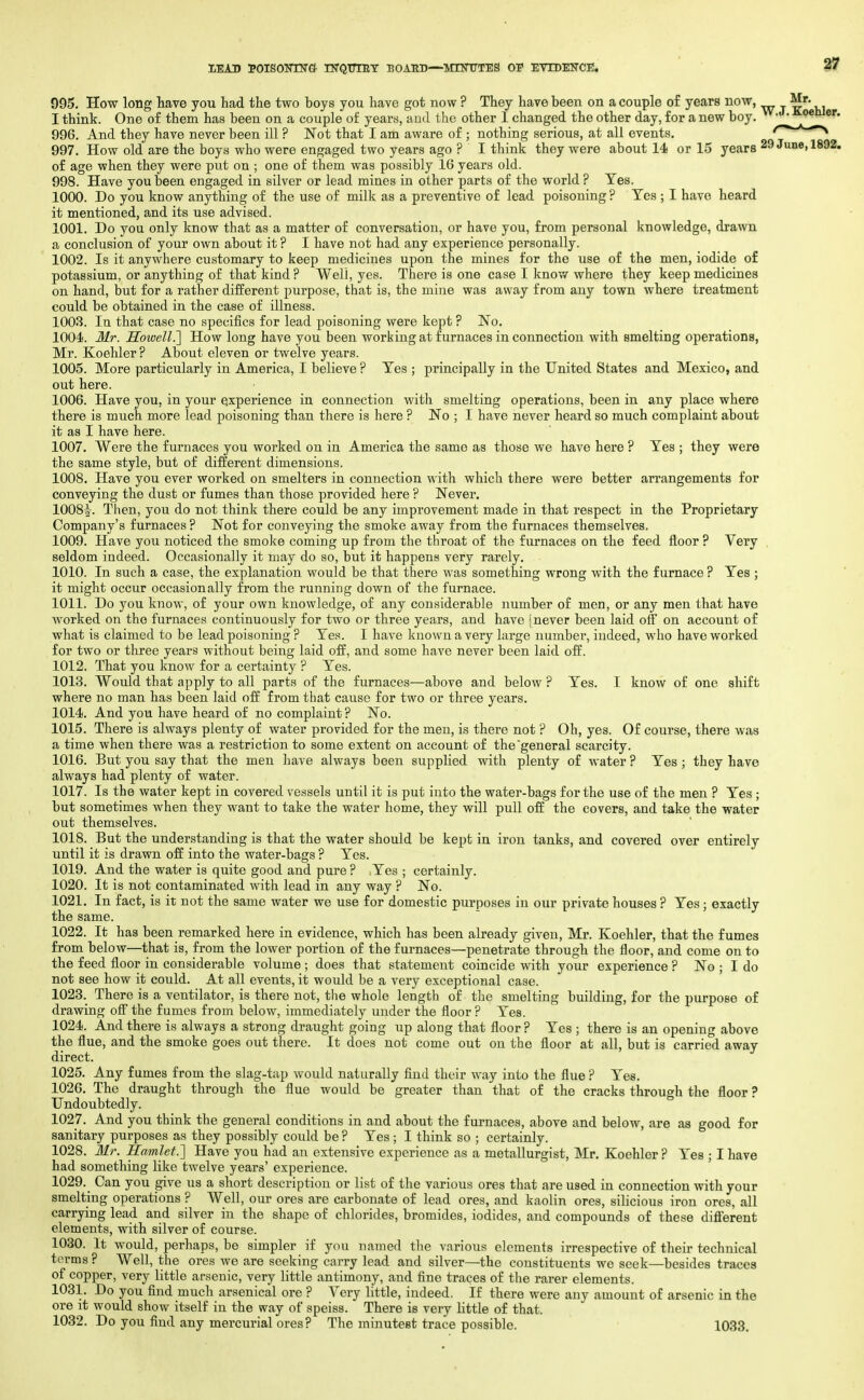 MAD poisoimrcf- nrQimiT boabd—mtntttes oi evtdence. 37 095. How long liave you had the two boys you have got now ? They have been on a couple o£ years now, Mr. I thint. One of them has been on a couple of years, and the other I changed the other day, for a new boy. • • 996. And they have never been ill ? Not that I am aware of ; nothing serious, at all events. ^ 997. How old are the boys who were engaged two years ago ? I think they were about 14 or 1.5 years 29 June, 1892. of age when they were put on ; one of them was possibly 16 years old. 998. Have you been engaged in silver or lead mines in other parts of the world ? Yes. 1000. Do you know anything of the use of milk as a preventive of lead poisoning ? Yes ; I have heard it mentioned, and its use advised. 1001. Do you only know that as a matter of conversation, or have you, from personal knowledge, drawn a conclusion of your own about it ? I have not had any experience personally. 1002. Is it anywhere customary to keep medicines upon the mines for the use of the men, iodide o£ potassium, or anything of that kind ? Well, yes. There is one case I know where they keep medicines on hand, but for a rather different purpose, that is, the mine was away from any town where treatment could be obtained in the case of illness. 1003. In that case no specifics for lead poisoning were kept ? No. 1004. Mr. Howell.} How long have you been working at furnaces in connection with smelting operations, Mr. Koehler ? About eleven or twelve years. 1005. More particularly in America, I believe ? Yes ; principally in the United States and Mexico, and out here. 1006. Have you, in your experience in connection with smelting operations, been in any place where there is much more lead poisoning than there is here ? No ; I have never heard so much complaint about it as I have here. 1007. Were the furnaces you worked on in America the same as those we have here ? Yes ; they were the same style, but of different dimensions. 1008. Have you ever worked on smelters in connection with which there were better arrangements for conveying the dust or fumes than those provided here ? Never. 1008^. Then, you do not think there could be any improvement made in that respect in the Proprietary Company's furnaces ? Not for conveying the smoke away from the furnaces themselves. 1009. Have you noticed the smoke coming up from the throat of the furnaces on the feed floor ? Very seldom indeed. Occasionally it may do so, but it happens very rarely. 1010. In such a case, the explanation would be that there was something wrong with the furnace ? Yes ; it might occur occasionally from the running down of the furnace. 1011. Do you know, of your own knowledge, of any considerable number of men, or any men that have Avorked on the furnaces continuously for two or three years, and have [never been laid off on account of what is claimed to be lead poisoning ? Yes. I have known a very large number, indeed, who have worked for two or three years without being laid off, and some have never been laid off. 1012. That you know for a certainty ? Yes. 1013. Would that apply to all parts of the furnaces—above and below ? Yes. I know of one shift where no man has been laid off from that cause for two or three years. 1014. And you have heard of no complaint ? No. 1015. There is always plenty of water provided for the men, is there not ? Oh, yes. Of course, there was a time when there was a restriction to some extent on account of the general scarcity. 1016. But you say that the men have always been supplied with plenty of water ? Yes ; they have always had plenty of water. 1017. Is the water kept in covered vessels until it is put iuto the water-bags for the use of the men ? Yes; but sometimes when they want to take the water home, they wiU pull off the covers, and take the water out themselves. 1018. But the understanding is that the water should be kept in iron tanks, and covered over entirely until it is drawn off into the water-bags ? Yes. 1019. And the water is quite good and pure ? Yes ; certainly. 1020. It is not contaminated Avith lead in any way ? No. 1021. In fact, is it not the same water we use for domestic purposes in our private houses ? Yes; exactly the same. 1022. It has been remarked here in evidence, which has been already given, Mr. Koehler, that the fumes from below—that is, from the lower portion of the furnaces—penetrate through the floor, and come on to the feed floor in considerable volume ; does that statement coincide with your experience ? No ; I do not see how it could. At all events, it would be a very exceptional case. 1023._ There is a ventilator, is there not, the whole length of the smelting building, for the purpose of drawing off the fumes from below, immediately under the floor ? Yes. 1024. And there is always a strong draught going up along that floor ? Yes ; there is an opening above the flue, and the smoke goes out there. It does not come out on the floor at all, but is carried away direct. 1025. Any fumes from the slag-tap would naturally find their way into the flue ? Yes. 1026. The draught through the flue would be greater than that of the cracks through the floor ? Undoubtedly. 1027. And you think the general conditions in and about the furnaces, above and below, are as good for sanitary purposes as they possibly could be ? Yes ; I think so ; certainly. 1028. Mr. Hamlet.] Have you had an extensive experience as a metallurgist, Mr. Koehler? Yes ; I have had something like twelve years' experience. 1029. Can you give us a short description or list of the various ores that are used in connection with your smelting operations ? Well, our ores are carbonate of lead ores, and kaolin ores, silicious iron ores, all carrying lead and silver in the shape of chlorides, bromides, iodides, and compounds of these diflerent elements, with silver of course. 1030. It would, perhaps, be simpler if you named the various elements irrespective of their technical terms ? Well, the ores we are seeking carry lead and silver—the constituents we seek—besides traces of copper, very little arsenic, very little antimony, and fine traces of the rarer elements. 1031. Do you find much arsenical ore ? Very little, indeed. If there were any amount of arsenic in the ore it would show itself in the way of speiss. There is very little of that. 1032. Do you find any mercurial ores? The minutest trace possible. 1033.