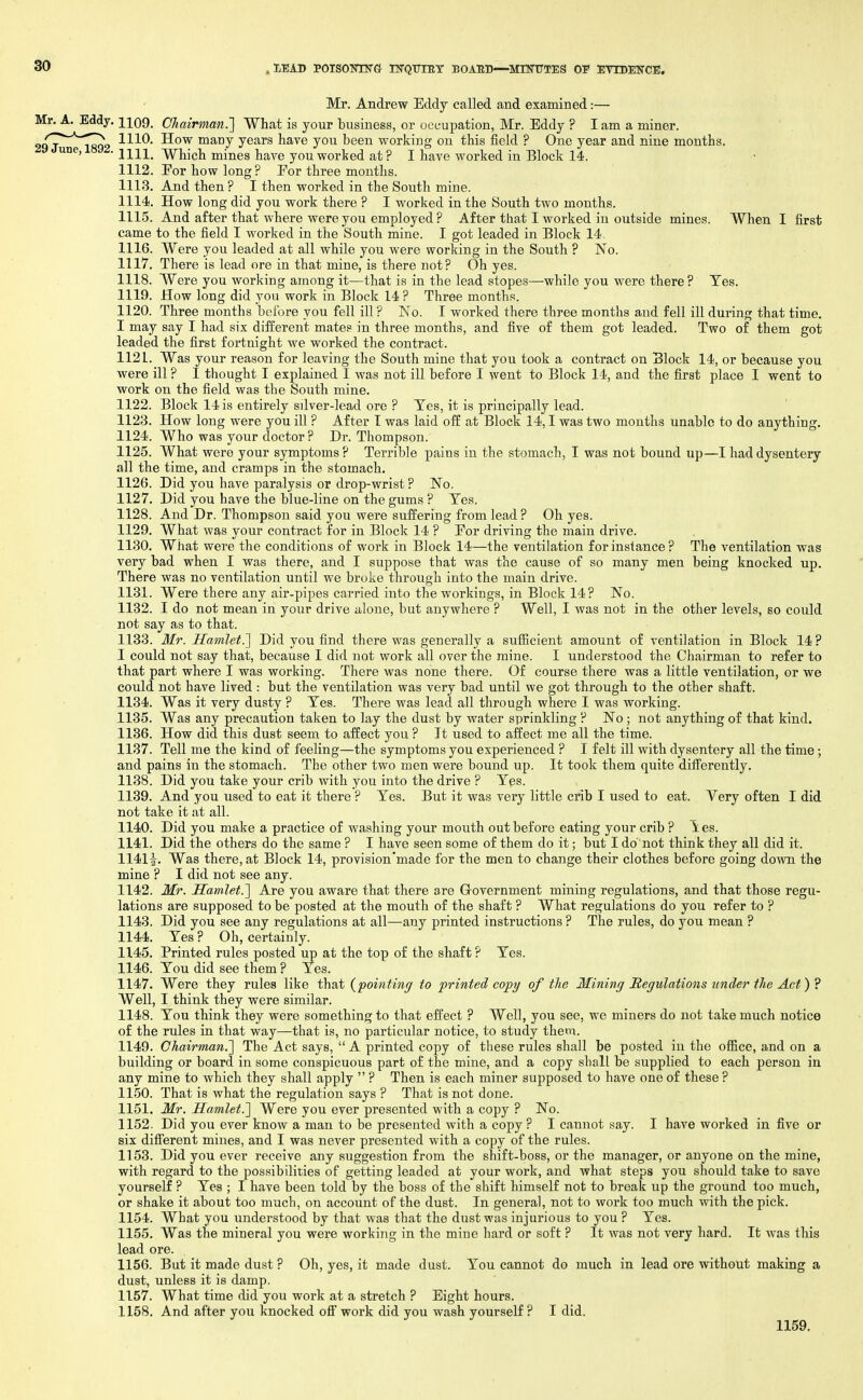 Mr. Andrew Eddy called and examined:— Mr. A. Eddy, 1109. Chairman.'] What is your business, or occupation, Mr. Eddy ? I am a miner. /T^-'^^rr^ 1110. How many years have you been working on this field ? One year and nine months, une, . iiii_ ■\\rhic]i mines have you worked at? I have worked in Block 14. 1112. Eor how long? Eor three months. 1113. And then ? I then worked in the South mine. 1114. How long did you work there ? I worked in the South two months. 1115. And after that where were you employed ? After that I worked in outside mines. When I first came to the field I worked in the South mine. I got leaded in Block 14, 1116. Were you leaded at all while you were working in the South ? No. 1117. There is lead ore in that mine, is there not? Oh yes. 1118. Were you working among it—that is in the lead stopes—-while you were there? Tes. 1119. How long did you work in Block 14 ? Three months. 1120. Three months before you fell ill ? No. I worked there three months and fell ill during that time. I may say I had six different mates in three months, and five of them got leaded. Two of them got leaded the first fortnight we worked the contract. 1121. Was your reason for leaving the South mine that you took a contract on Block 14, or because you were ill ? I thought I explained I was not ill before I went to Block 14, and the first place I went to work on the field was the South mine. 1122. Block 14 is entirely silver-lead ore ? Tes, it is principally lead. 1123. How long were you ill ? After T was laid off at Block 14,1 was two months unable to do anything. 1124. Who was your doctor ? Dr. Thompson. 1125. What were your symptoms? Terrible pains in the stomach, I was not bound up—I had dysentery all the time, and cramps in the stomach. 1126. Did you have paralysis or drop-wrist ? No. 1127. Did you have the blue-line on the gums ? Tes. 1128. And Dr. Thompson said you were suffering from lead? Oh yes. 1129. What was your contract for in Block 14 ? Eor driving the main drive. 1130. What were the conditions of work in Block 14—the ventilation for instance ? The ventilation was very bad when I was there, and I suppose that was the cause of so many men being knocked up. There was no ventilation until we broke through into the main drive. 1131. Were there any air-pipes carried into the workings, in Block 14? No. 1182. I do not mean in your drive alone, but anywhere ? Well, I was not in the other levels, so could not say as to that. 1133. Mr. Hamlet.'] Did you find there was generally a sufficient amount of ventilation in Block 14 ? I could not say that, because I did not work all over the mine. I understood the Chairman to refer to that part where I was working. There was none there. Of course there was a little ventilation, or we could not have lived : but the ventilation was very bad until we got through to the other shaft. 1134. Was it very dusty ? Tes. There was lead all through where I was working. 1135. Was any precaution taken to lay the dust by water sprinkling ? No ; not anything of that kind, 1136. How did this dust seem to affect you ? Jt used to affect me all the time. 1137. Tell me the kind of feeling—the symptoms you experienced ? I felt ill with dysentery all the time; and pains in the stomach. The other two men were bound up. It took them quite difi'erently. 1138. Did you take your crib with you into the drive ? Tes. 1139. And you used to eat it there ? Tes. But it was very little crib I used to eat. Very often I did not take it at all. 1140. Did you make a practice of washing your mouth out before eating your crib ? ies. 1141. Did the others do the same ? I have seen some of them do it; but I do'not think they all did it. 1141^. Was there, at Block 14, provision'made for the men to change their clothes before going down the mine ? I did not see any. 1142. Mr. Samlet.] Are you aware that there are Grovernment mining regulations, and that those regu- lations are supposed to be posted at the mouth of the shaft ? What regulations do you refer to ? 1143. Did you see any regulations at all—any printed instructions ? The rules, do you mean ? 1144. Tes ? Oh, certainly. 1145. Printed rules posted up at the top of the shaft ? Tes. 1146. Ton did see them ? Tes. 1147. Were they rules like that {pointing to printed copy of the Mining Regulations under the Act) ? Well, I think they were similar. 1148. Tou think they were something to that effect ? Well, you see, we miners do not take much notice of the rules in that way—that is, no particular notice, to study them. 1149. Chairman.] The Act says,  A printed copy of these rules shall be posted in the oflice, and on a building or board in some conspicuous part of the mine, and a copy shall be supplied to each person in any mine to which they shall apply  ? Then is each miner supposed to have one of these ? 1150. That is what the regulation says ? That is not done. 1151. Mr. Hamlet.] Were you ever presented with a copy ? No. 1152. Did you ever know a man to be presented with a copy? I cannot say. I have worked in five or six difierent mines, and I was never presented with a copy of the rules. 1153. Did you ever receive any suggestion from the shift-boss, or the manager, or anyone on the mine, with regard to the possibilities of getting leaded at your work, and what steps you should take to save yourself ? Tes ; I have been told by the boss of the shift himself not to break up the ground too much, or shake it about too much, on account of the dust. In general, not to work too much with the pick. 1154. What you understood by that was that the dust was injurious to you ? Tes. 1155. Was the mineral you were working in the mine hard or soft ? It was not very hard. It was this lead ore. 1156. But it made dust ? Oh, yes, it made dust. Tou cannot do much in lead ore without making a dust, unless it is damp. 1157. What time did you work at a stretch ? Eight hours. 1158. And after you knocked off work did you wash yourself ? I did. 1159.