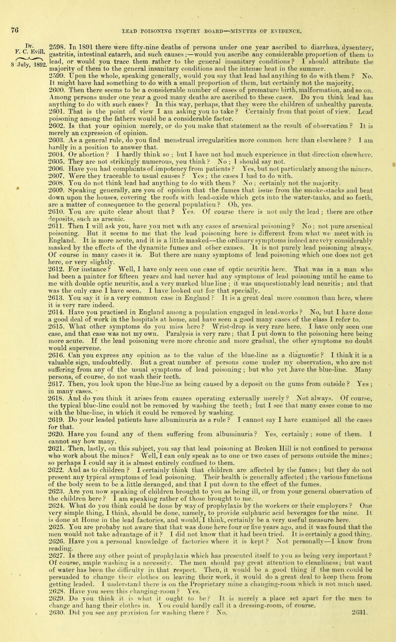 I^'/, 2598. In 1891 there were fifty-nine deaths of persons under one year ascribed to diarrhoea, dysentery, ■ ■ ^' gastritis, intestinal catarrh, and such causes;—would you ascribe any considerable proportion of them to S'jur'*'^1892 would you trace them rather to the general insanitary conditions? I should attribute the ' ' majority of them to the general insanitary conditions and the intense heat in the summer. 2599. Upon the whole, speaking generally, would you say that lead had anything to do with them ? ISTo. It might have had something to do with a small proportion of them, but certainly not the majority. 2600. Then there seems to be a considerable number of cases of premature birth, malformation, and so on. Among persons under one year a good many deaths are ascribed to these cases. Do you think lead has anything to do with such cases ? In this way, perhaps, that they were the children of unhealthy parents. 2601. That is the point of view I am asking you to take ? Certainly from that point of view. Lead poisoning among the fathers would be a considerable factor. 2602. Is that your opinion merely, or do you make that statement as the result of observation ? It is merely an expression of opinion. 2603. As a general rule, do you find menstrual irregularities more common here than elsewhere ? I am hardly in a position to answer that. 260J^. Or abortion ? I hardly think so ; but I have not had much experience in that direction elsewhere. 2605. They are not strikingly numerous, you think? No ; I should say not. 2606. Have you had complaints of impotency from patients ? Yes, but not particularly among the miners. 2607. Were they traceable to usual causes ? Yes ; the cases I had to do with. 2608. You do not think lead had anything to do with them ? No ; certainly not the maiority. • 2609. Speaking generally, are you of opinion that the fumes that issue from the smoke-stacks and beat down upon the houses, covering the roofs with lead-oxide which gets into the water-tanks, and so forth, are a matter of consequence to the general population ? Oh, yes. 2610. You are quite clear about that ? Yes. Of course there is not only the lead ; there are other deposits, such as arsenic. 2611. Then T will ask you, have you met with any cases of arsenical poisoning? No ; not pure arsenical poisoning. But it seems to me that the lead poisoning here is different from what we meet with in England. It is more acute, and it is a little masked—the ordinary symptoms indeed are very considerably masked by the effects of the dynamite fumes and other causes. It is not purely lead poisoning always. Of course in many cases it is. But there are many symptoms of lead poisoning M'hich one does not get here, or very slightly. 2612. For instance ? Well, I have only seen one case of optic neuritis liere. That was in a man who had been a painter for fifteen years and had never had any symptoms of lead poisoning until he came to me with double optic neuritis, and a very marked blue line ; it was unquestionably lead neuritis ; and that was the only case I have seen. I have looked out for that specially. 2613. You say it is a very common case in England r It is a great deal more common than here, where it is very rare indeed. 2614. Have you practised in England among a population engaged in lead-works ? No, but I have done a good deal of work in the hospitals at home, and have seen a good many cases of the class I refer to. 2615. What other symptoms do you miss here? Wrist-drop is very rare here. I have only seen one case, and that case was not my own. Paralysis is very rare ; that I put down to the poisoning here being more acute. If the lead poisoning were more chronic and more gradual, the other symptoms no doubt would supervene. 2616. Can you express any opinion as to the value of the blue-line as a diagnostic? I think it is a valuable sign, undoubtedly. But a great number of persons come under my observation, who are not suffering from any of the usual symptoms of lead poisoning ; but who yet Jiave the blue-line. Many persons, of course, do not wash their teeth. 2617. Then, you look upon the blue-lhie as being caused by a deposit on the gimis from outside ? Yes ; in many cases. 2618. And do you think it arises from causes operating externally merely? Not always. Of course, the typical blue-line could not be removed by washing the teeth; but I see that many cases come to me with the blue-line, in which it could be removed by washing. 2619. Do your leaded patients have albuminuria as a rule ? I cannot say I have examined all the cases for that. 2620. Have yoti found any of them suffering from albuminuria? Yes, certainly; some of them. I cannot say how many. 2621. Then, lastly, on this subject, you say that lead poisoning at Broken Hill is not confined to persons who work about the mines? Well, I can only speak as to one or two cases of persons outside the mines; so perhaps I could say it is almost entirely confined to them. 2622. And as to children ? I certainly think that children are affected by the fumes ; but they do not present any typical symptoms of lead poisoning. Their health is generally affected ; the various functions of the body seem to be a little deranged, and that I put down to the effect of the fumes. 2623. Are you now speaking of children brought to you as being ill, or from your general observation of the children here ? I am speaking rather of those brought to me. 2624. What do you think could be done hy way of prophylaxis by the workers or their employers ? One very simple thing, I think, should be done, namely, to provide sulphuric acid beverages for the mine. It is done at Home in the lead factories, and would, I think, certainly be a very useful measure- here. 2625. You are probaby not aware that that was done here four or five years ago, and it was found that the men would not take advantage of it ? I did not know that it had been tried. It is certainly a good thin^. 2626. Have you a ^^ersonal knowledge of factories where it is kept ? Not personally—I know from reading. 2627. Is there any other point of prophylaxis which has ju'esented itself to you as being very important? Of course, ample washing is a necessity. The men should pay great attention to cleanliness; but want of water has been the dilliculty in that respect. Then, it would be a good thing if the men could be persuaded to (;hange their clothes on leaving their work, it would do a great deal to keep them from getting leaded. 1 understand there is on the Proprietary mine a chujiging-room which is not much used. 2628. Have you seen this changing-room ? Yes. 2629. Do you think it is what it ought to be? It is merely a place set apart for the men to change and hang their clothes in. You could hardly call it a dressing-room, of course. , 2630. ]^id you see any provision for washing there ? No. 2631.