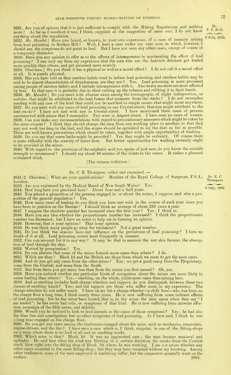 lEAD POISOKIXa TXQVIRV BOAHD—MIXUXES OF EA^DENCE. II'; 2631. Are you of opinion that it is just sufficient to comiily with the Mining Regulations and nothing more? As far as 1 recollect it was, I think, supplied at the suggestion of some one; I do not know ^^^JJ^' anything about the regulation. _ _ . . S July 1893. 2032. Mr. Hamlet^ Have you heard, or known, in your own experience, of a case of insanity arising ' from lead poisoning in Broken Hill ? Well, I have a case under my care now, in which, howeyer, I should say, the symptoms do not point to lead. But I have not seen any other cases, except of course of a temjiorary character. 2633. Have you any opinion to offer as to the effects of intemperance in accelerating the eifect of lead poisoning ? I can only say from my experience that the men who are the heaviest drinkers get leaded more quickly than others, and get poisoned more acutely. 2634. Chairman.'] Do you think it has a physical as well as a moral effect ? I do not call it a moral effect at all. It is purely physical. 2635. But you have told us that careless habits tend to induce lead poisoning, and careless habits may be said to be almost characteristic of drunkenness, are they not ? Yes. Lead poisoning is more prevalent among people of careless habits, and I include intemperance with it. Also heavy smokers are more affected by lead. In that case it is probably due to their cutting up the tobacco and rubbing it in their hands. 2636. Mr. Hamlet.'] Do you meet with obscure cases among the townspeople, of slight indisposition, or malaise, that might be attributed to the lead fumes that emanate from the stacks ? I do not remember meeting with any case of the kind that could not be ascribed to simple causes that might occur anywhere. 2637. Do you meet with any cases of lead poisoning in say Crystal-street, that you might attribute to the lead smoke ? I have not met with any in Crystal-street. 'l have mentioned three cases of person.s unconnected with mines that I remember. Two were in Argent-street. I have seen no cases of women. 2638. Can you make any recommendations with regard to precautionary measures which might be taken by the mine-owners ? I tliink they should change the men from one working place to another, so that they may not work too long in the lead, and the stopes should be sprinkled to lay the dust as far as possible. These are well-known precautions which should be taken, together with ample opportunities of washing. 2639. Do you say that warm baths might be provided? Yes, they might be certainly. Of course there is some ditEculty with the scarcity of water here. But better opportunities for washing certainly ought to be provided in the mines. 2610. With regard to the provision of the sulphuric acid you spoke of just now, do you know the suitable strength to recommend ? I should say about 10 minims of the dilute to the ounce. It makes a pleasant acidulated drink. [The witness withdrew.] 8 Julv, 1892, Dr. C. E. Thompson, called and examined :— 2611-2. Chairman.] What are your qualifications ? Member of the Eoyal College of Surgeons, A., Dr. E. C. London.  Thompson. 261'3. Are you registered by the Medical Board of New Soutli Wales? Yes. 2614. How long have you practised here? About four and a half years. 2645. You attend a proportion of the persons engaged in or about the mines, I suppose, and also a pro- portion of the general population ? Yes. 2646. How many cases of leading do you think you have met with in the course of each year since you have been in practice on the Barrier ? I should think an average of about 250 cases a year. 2647. I suppose the absolute number has increased since the first year ? Yes ; I think so. 2648. Have you auy idea whether the proportionate number has increased? I think the proportionate number has decreased; but I have no notes to help me in forming an opinion. 2649. However, that is your opinion ? That is my opinion. 2650. Do you think many people go away for treatment? Not a great number. 2651. Do you think the seasons have any influence on the prevalence of lead poisoning ? I have no doubt of it at all. Lead poisoning occurs most frequently in summer. 2652. Can you account for it in any way ? It may be that in summer the wet skin favours the absorp- tion of lead through the skin. 2653. Wetted by perspiration ? Yes. 2654. Do you observe that some of the mines furnish more cases than others ? I do. 2655. Which are they ? Block 14 and the British are those from which we seem to get the most cases. 2656. And do you get any cases from the other mines ? Yes ; we get a good many from the Proprietary, some from the Central, and some from the South. 2657. But from them you get many less than from the mines you first named ? Oh, yes. 2658. Have you noticed whether any particular kinds of occupation about the mines are more likely to cause leading than others ? Yes;—smelting, on the whole, yields more cases than mining here. 2659. And as smelting includes both charge-wheelers and tappers, do you distinguish between these two classes of smelting hands? A'es; and the tappers are those who suffer most, in my experience. The charge-wheelers do not suffer much. I have on my list a charge-wheeler—a shift boss—who has been on the charge floor a long time, I think nearly three years. He is now suffering from some indirect effects of lead poisoning ; but he has never been leaded, that is, in the sense the men mean when they say  I am leaded; he has never had colic, or symptoms of that kind. He is now suffering from nervous affec- tion, neuralgia of the fifth nerve, and debility. 2660. Would you be inclined to look to lead antemia as the cause of those symptoms ? Yes ; he had also the blue line and constipation, but no other symptoms of lead poisoning. As I have said, I think he was a long time engaged on the charge floor. 2661. Do you get auy cases among the tradesmen engaged about the mine, such as mechanics, carpenters, engine-drivers, and the like? I have seen a case which is, I think, singular, in one of the fitting-shops on a mine where there is no lead at all and no smelting works. 26()2. Which mine is that ? Block 10. It was an aggravated case ; the man became maniacal and epileptic. He said that when the wind was blowing in a certain direction the smoke from the Central stack blew right into Ihe fitting shop of l^lock 10. where ho was working. I am not aware whetlier any other cases occurred in the same fitting-shop ; but they may have occurred without my knowing. Among other tradesmen, some of the men employed in timl)ering suffer, but the carpenters generally work on the surface. ' ' 2663.