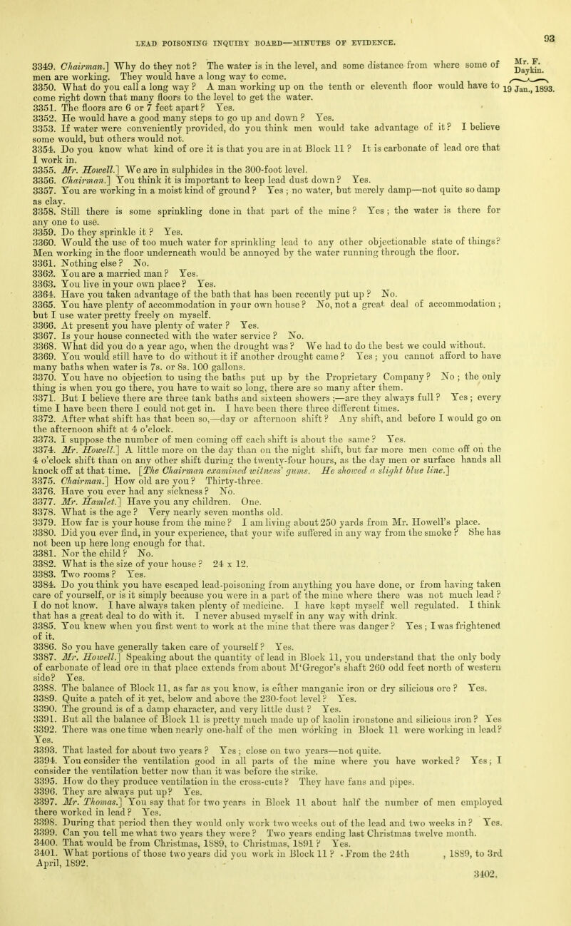 3349. Chairman.'] Why do they not? The water is in the level, and some distance from where some of ^l:^ men are working. They would have a long way to come. .^_a_^-1^ 3350. What do you call a long way ? A man working up on the tenth or eleventh floor would have to j^^^^ -^^^^ come right down that many floors to the level to get the water. 3351. The floors are 6 or 7 feet apart? Tes. 3352. He would have a good many steps to go up and down ? Tes. 3353. If water were conveniently provided, do you think men would take advantage of it ? I believe some would, but others would not. 3354. Do you know what kind of ore it is that you are in at Block 11 ? It is carbonate of lead ore that I work in. 3355. Mr. Howell.'] We are in sulphides in the 300-foot level. 3356. Chairman.] You think it is important to keep lead dust down ? Tes. 3357. Tou are working in a moist kind of ground ? Tes ; no water, but merely damp—not quite so damp as clay. 3358. Still there is some sprinkling done in that part of the mine ? Tes; the -water is there for any one to use. 3359. Do they sprinkle it ? Tes. 3360. Would the use of too much water for sprinkling lead to any other objectionable state of things ? Men working in the floor underneath would be annoyed by the water running through the floor. 3361. Nothing else? No. 336j^. Tou are a married man ? Tes. 3363. Tou live in your own place ? Tes. 3364. Have you taken advantage of the bath that has been recently put up ? No. 3365. Tou have plenty of accommodation in your own house ? No, not a great deal of accommodation; but I use water pretty freely on myself. 3366. At present you have plenty of water ? Tes. 3367. Is your house connected with the water service ? No. 3368. What did you do a year ago, when the drought was ? We had to do the best we could without. 3369. Tou would still have to do without it if another drought came ? Tes ; you cannot afford to have many baths when water is 7s. or 8s. 100 gallons. 3370. Tou have no objection to using the baths put up by the Proprietary Company ? No ; the only thing is when you go there, you have to wait so long, there are so many after them. 3371. But I believe there are three tank baths and sixteen showers ;—are they always full ? Tes ; every time I have been there I could not get in. I have been there three different times. 3372. After what shift has that been so,—day or afternoon shift ? Any shift, and before I would go on the afternoon shift at 4 o'clock. 3373. I suppose the number of men coming off each shift is about the same? Tes. 3374. Mr. Howell.] A little more on the day than on the night shift, but far more men come off on the 4 o'clock shift than on any other shift during the twenty-four hours, as the day men or surface hands all knock off at that time. \_The Chairman examined tvitness' gums. He shoivecl a slicjht hlue line.] 3375. Chairman.] How old are you ? Thirty-three. 3376. Have you ever had any sickness ? No. 3377. Mr. Hajulet.] Have you any children. One. 3378. What is the age ? Very nearly seven months old. 3379. How far is your house from the mine? I am living about 250 yards from Mr. Howell's place. 3380. Did you ever find, in your experience, that your wife suffered in any way from the smoke ? She has not been up here long enough for that. 3381. Nor the child ? No. 3382. What is the size of your house ? 24 x 12. 3383. Two rooms ? Tes. 3384. Do you think you have escaped lead-poisoning from anything you have done, or from having taken care of yourself, or is it simply because you were in a part of the mine where there was not much lead ? I do not know. I have always taken plenty of medicine. I have kept myself well regulated. I think that has a great deal to do with it. I never abused myself in any way with drink. 3385. Tou knew when you first went to work at the mine that there was danger? Tes ; I was frightened of it. 3386. So you have generally taken care of yourself ? Tes. 3387. Mr, Howell.] Speaking about the quantity of lead in Block 11, you understand that the only body of carbonate of lead ore ui that place extends from about M'Gregor's shaft 260 odd feet north of western side? Tes. 3388. The balance of Block 11, as far as you know, is either manganic iron or dry silicious ore ? Tes. 3389. Quite a patch of it yet, below and above the 230-foot level ? Tes. 3390. The ground is of a damp character, and very little dust ? Tes. 3391. But all the balance of Block 11 is pretty much made up of kaolin ironstone and silicious iron? Tes 3392. There was onetime when nearly one-half of the men working in Block 11 were working in lead? Tes. 3393. That lasted for about two years ? Tes ; close on two years—not quite. 3394. Tou consider the ventilation good in all parts of the mine where you have worked ? Tes; I consider the ventilation better now than it was before the strike. 3395. How do they produce ventilation in the cross-cuts ? They have fans and pipes. 3396. They are always put up? Tes. 3397. Mr. Thomas.] Tou say that for two years in Block 11 about half the number of men employed there worked in lead ? Tes. 3398. During that period then they would only work two weeks out of the lead and two weeks in? Tes. 3399. Can you tell moAvhat two years they were ? Two years ending last Christmas twelve month. 3400. That would be from Christmas, 1889, to Christmas, 1891 ? Tes. 3401. What portions of those two years did vou work in Block 11 ? -From the 24th , 1889, to 3rd April, 1892. . -  3402.