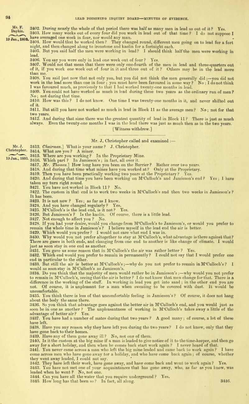 9* I/EAD POISONING INQUIRY BOAED—MINUTES OF EVIDENCE, ^^'y' 3402. During nearly the whole of that period there was half as many men in lead as out of it ? Yes. 3403. How many weeks out of every four did you work in lead out of that time ? I do not suppose I 19 Jan 1893 ^^^^ averaged one week in four, nor would any man. ' 3404. How would that be worked then ? They changed round, different men goiug on to lead for a fort night, and then changed along to ironstone and kaolin for a fortnight each. 3405. But you said half the men were working in lead ? I should think half the men were working in lead. 3406. Tou say you were only in lead one week out of four ? Yes. 3407. Would not that mean that there were only one-fourth of the men in lead and three-quarters out of it, if you work one week out of four in it and three out of it ? Others may be in the lead more than me. 3408. You said just now that not only you, but you did not think the men generally did ;—you did not work in the lead more than one in four ; you must have been favoured in some way ? No ; I do not think I was favoured much, as previously to that I had worked twenty-one months in lead. 3409. You could not have worked as much in lead during these two years as the ordinary run of men ? No ; not during that time. 3410. How was this ? I do not know. One time I was twenty-one months in it, and never shifted out of it. 3411. But still you have not worked as much in lead in Block 11 as the average men? No ; not for that two years. 3412. And during that sime there was the greatest quantity of lead in Block 11 ? There is just as much always. Even the twenty-one months I was in the lead there was just as much then as in the two years. [Witness withdrew.] 19 Jan., 1893. Mr. J. Christopher called and examined :— Mr. J. 3413. Chairman.] What is your name ? J.Christopher. Christopher. 3414^ ^hat are you ? A miner. 3415. Where are you working ? In the Proprietary Mine. 3416. Which part ? In .lamieson's ; in fact, all over it. 3417. itfr. Thomas.'] How long have you been on the Barrier ? Eather over two years. 3418. And during that time what mines have you worked at? Only at the Proprietary. 3419. Then you have been practically working two years at the Proprietary ? Yes. 3420. And during that time you have been working on M'Culloch's and Jamieson's end ? Yes ; I have taken my turn right round. 3421. You have not worked in Block 11 ? No. 3422. The custom in that end is to work two weeks in M'Culloch's and then two weeks in Jamieson's ? It has been. 3423. It is not now ? Yes; as far as I know. 3424. And you have changed regularly ? Yes. 3425. M'Culloch's is the lead end, is it not ? Yes. 3426. But Jamieson's ? Is the kaolin. Of course, there is a little lead. 3427. Not enough to affect you ? No. 3428. If you had your desire, would you change from M'Culloch's to Jamieson's, or would you prefer to remain the whole time in Jamieson's ? I believe myself in the lead end the air is better. 3429. Which would you prefer ? I would not care what end I was in. 3430. Why would you not prefer altogether to stay at M'Culloch's, what advantage is there against that ? There are gases in both ends, and changing from one end to another is like change of clireiate. I would just as soon stay in one end as another. 3431. You gave us some reason that in M'Culloch's the air was rather better ? Yes. 3432. Which end would you prefer to remain in permanently ? I could not say that I would prefer one end in particular to the other. 3433. But still the air is better at M'Culloch's ;—why do you not prefer to remain in M'Culloch's ? I would as soon stay in M'Culloch's as Jamieson's. 3434. Do you think that the majority of men would rather be in Jamieson's ;—why would you not prefer to remain in M'Culloch's, seeing that the air is better ? I do not know that men change for that. There is a diiFerence in the working of the stuff. In working in lead you get into sand ; in the other end you are not. Of course, it is unpleasant for a man when sweating to be covered with dust. It would be uncomfortable. 3435. You think there is less of that uncomfortable feeling in Jamieson's ? Of course, it does not hang about the body the same there. 3436. So you think that advantage goes against the better air in M'Culloch's end, and you would just as soon be in one as another ? The unpleasantness of working in M'Culloch's takes away a little of the advantage of better air ? Yes. 3437. You have had a number of mates during that two years ? A good many ; of course, a lot of these have left. 3438. Have you any reason why they have left you during the two years ? I do not know, only that they have gone back to their homes. 3439. Have any of them gone away ill ? No, not one of them. 2440. Is it the custom at the big mine if a man is leaded to give notice of it to the time-keeper, and then go away for a short holiday, and then when he comes back start work again ? I never heard of that. 3441. You never came across a man who left the big mine leaded and came back to work again ? I have come across men who have gone away tor a holiday, and who have come back again ; of course, whether they went away leaded, I could not say. 3442. They have left their work, have gone away, and have come back and went to work again ? Yes. 3443. You have not met one of your acquaintances that has gone away, Avho, as far as you know, was leaded when he went ? No, not one. 3444. Can you have all the water that you require underground ? Yes. 3445. How long has that been so ? In fact, all along. 3446. I