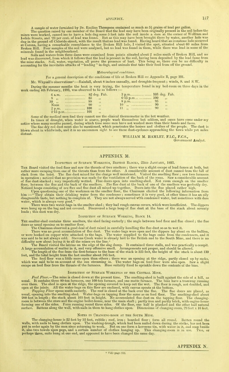 A sample of water furnished by Dr. Emilius Thompson contained as much as 5i- grains of lead per gallon. The question raised by one member of the Board that the lead may have been originally present in the soil before tlio mines were worked, caused me to liave a hole dug some 5 feet into the soil inside a dam at the corner of Wolfram and Iodide Streets, and '23 per cent, of lead was found. But as this may have Ijcen brought there l)y water, another hole was dug in the ground ofi' Chloride-street, with the result that no lead was found. Having heard that an ironstone lode occurred at Corona, having a remarkable resemblance to the Broken Hill lode, I visited the spot, situated about GO miles from Broken Hill. Four samples of the soil were analysed, but no lead was found in them, while there was lead in some of the minerals found in the neiglibourhood. Soils and waters from three dams were examined from points situated about 2 miles south of Broken Hill, and no lead was discovered, from wliich it follows that the lead is present in the soil, having been deposited hy the lead fume from the mine stacks. Soil, water, vegetation, all prove the presence of lead. This being so, there can be no dithculty ia accounting for the inevitable attacks of leading  in dogs, and animals that take their food from oil' the ground. Meteorolorjical condUions. For a general description of the conditions of life at Broken Hill sec Appendix B, page 101. Mr, Whysall's observations-':—Rainfall, about 8 inches annually, and droughts frequent; winds, S. and S. W. During the summer months the heat is very trying, the temperature found in my bed-room on three days in the week ending 4th February, 1893, was observed to be as follows :— 6 a.m 82 deg. Fah. 3 p.m 103 deg. Fah. 8 ,, 85 ,, 6-15 p.m 100 10 ,, 88 8 p.m 95 Noon 90 ,, 10 „ 90 2 p.m 100 „ 11 „ 90 2-15 p.m 101 „ Some of the medical men find they cannot use the clinical thermometer in the hot weather. In times of drought, when water is scarce, people wash themselves but seldom, and cases iiave come under my notice where many months passed, during which time some men have not washed more tlian their hands and faces. The fine dry red dust must also be mentioned, which penetrates the houses and clothes of the people. The dust is blown about in whirlwinds, and it is no uncommon sight to see these dust-cyclones approaching the town while yet miles distant. WILLIAM M. HAMLET. F.I.C., F.C.S., Govornuicnt Analyst. APPENDIX M. In'spection op Suuface Workings, British Blocks!, 23rd January, 1S93. The Board visited the feed floor and saw the throats of two smelters ; there was a slight escape of lead fumes at botli, but rather more escaping from one of the throats than from tlie other. A considerable amount of dust caused from the fall of slack from, the lioist. The flue dust mixed for the charge well moistened. Visited the smelting floor ; saw two furnaces in operation ; noticed that no provision was made for the ventilation of the back of tlio room. Saw a considerable amount of flue dust stacked ; very imperfectly wetted. Flue doors open into smelting-shed. Not room enough on the smelter floor, between tlie flue and tlie back of the smelters. Die flue dust at the back of one of the smelters was perfectly dry. Noticed heaps consisting of ore flux and flue dust all mixed up together. Doors into the flue placed rather higli. Upon questioning one of the workmen on the smelter floor, the Chairman elicited the following information from him:—They obtain their drinking water from the condenser; sometimes it is very good, at other times it has an oily disagreeable taste, but nothing to complain of. They are not always served with condensed water, but sometimes with dam water, which is always very good. There were two water-bags in the smelter-shed ; they had rough canvas covers, which were insufficient. The dippers were hung up on the bag and not covered. Discovered a large heap of flue dust at the base of the stack about seventy loads ; this dust was dry. iN.SPECTioy OF Surface Working, Block 14. The smelter-shed contains three smelters, the shed facing easterly ; the angle between feed floor and flue closed ; the flue doors as usual opening on to smelter floor. The Chairman observed a good deal of dust raised in carefully handling the flue dust so as to wet it. There was no great accumulation of flue dust. The water-bags were open and the dippers lay about on the bullion, or were hooked on copper wire attached to the bags. The water supplied to the bags came from the condensers, and it was said to be not always cold. Stevens Creek water is already laid to the British and to the South Mine, and there is no difficulty now about laying it to all the mines on the line.-' The Board visited the latrine on the edge of the slag dump. It contained three .stalls, and was practically a cesspit. A large accumulation of matter in it, and very oSensive smell. Arrangements not proper, and should be altered. The length of the flue from the first furnace to the base of the stack is 125 feet, the height of the stack is about 130 feet, and the total height from the last smelter about 185 feet. The feed floor was a little more open than otliers ; there was an opening at the ridge, partly closeil up by sacks, which was said to be on account of the sun streaming in. The water bags on feed floor were also open. Saw a sliglit escape on feed floor from the throats of the furnaces. Hose suitably fixed to sprinkle down the contents of the Ijins. Inspection of Surface Workings of the Central Mine. Feed Floor.—The mine is closed down at the present time. The smelting-shed is built against the side of a Iiill, as usual. It contains three 80-ton furnaces, one 100-ton furnace, and one matte furnace. The bins have a tramway running over them. The shed is open at the ridge, the opening covered to keep out the wet. The floor is rough, not doubled, anil open at the joints. All the water-bags on this floor are enclosed, with canvas spouts at the bottom. Taj>ping Floor opens south-easterly. The roof is closed at the back over the flue. The flue doors are placed, as usual, opening into the smelting-shed. Water-bags on tapping floor the same as on feed floor. The smelting-shed about 200 feet in length ; the stack about 100 feet in height. No accumulated flue dust on tlie tapping floor. The changing- room is between the store and the engine boiler-house, near the main shaft ; partly iron and partly brick, with engine-liouse forming one of the sides. Form running round three sides. Of the floor, one lialf is planked and the other half natural surface. Battens along the wall, with nails in them to liang clothes upon. Dimensions of changing-room, 23 feet x 16 feet. Notes in Ciiangin(;-room .\t the South Mine. The changing-houso is 22 feet by 12 feet, rubble ; roof, iron ; boarded floor ; form all round. ]>atten round the walls, witli nails to hang clothes upon. The washing-trough, which had been nailed down during the strike, lias not been put in order again by the men since returning to work. But on one form a kerosene tin, with water in it, and soap 1 eside it, also two towels upon pegs, and a certain number of clothes hanging up. This changing-room is in use. Two, or perhaps three, suits hung at one end, and appeared to have been changed the same day. APPENDIX N. * Vide p.ltfo 113,