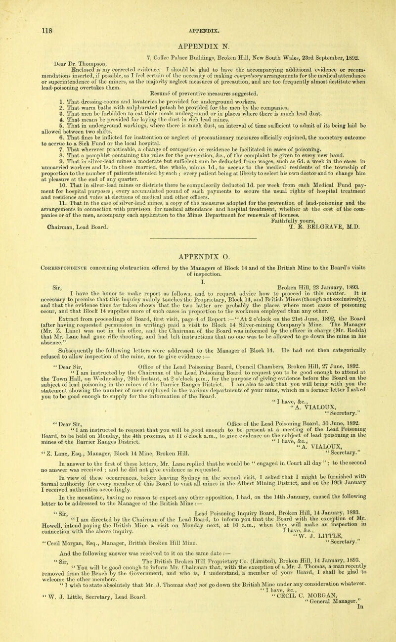 APPENDIX N. 7, Coffee Palace Buildings, Broken Hill, New South Wales, 23rd September, 1892. Dear Dr. Thompson, Enclosed is my corrected evidence. I should be glad to have the accompanying additional evidence or recom- mendations inserted, if possible, as I feel certain of the necessity of making compulsorii arrangements for the medical attendance or superintendence of the miners, as the majority neglect measures of precaution, and arc too frequently almost destitute when lead-poisoning overtakes them. Resume of preventive measures suggested. 1. That dressing-rooms and lavatories be provided for underground workers. 2. That warm baths with sulphurated potash be provided for the men by the companies. 3. That men be forbidden to eat their meals underground or in places where there is much lead dust. 4. That means be provided for laying the dust in rich lead mines. 5. That in underground workings, where there is much dust, an interval of time sufficient to admit of its being laid be allowed between two shifts. 6. That fines be inflicted for inattention or neglect of precautionary measures officially enjoined, the monetary outcome to accrue to a Sick Fund or the local hospital. 7. That wherever practicable, a change of occupation or residence be facilitated in cases of poisonibg. 8. That a pamphlet containing the rules for the prevention, &c., of the complaint be given to every new hand. 9. That in silver-lead mines a moderate but sufficient sum be deducted from wages, such as 6d. a week in the cases in unmarried workers and Is. in those married, the whole, minus Id., to accrue to the medical residents of the township of proportion to the number of patients attended by each ; every patient being at liberty to select his own doctor and to change him at pleasure at the end of any quarter. 10. That in silver-lead mines or districts there be compulsorily deducted Id. per week from each Medical Fund pay- ment for hospital purposes; every accumulated pound of such payments to secure the usual rights of hospital treatment and residence and votes at elections of medical and other officers. 11. That in the case of silver-lead mines, a copy of the measures adopted for the prevention of lead-poisoning and the arrangements in connection with provision for medical attendance and hospital treatment, whether at the cost of the com- panies or of the men, accompany each application to the Mines Department for renewals of licenses. Faithfully yours, Chairman, Lead Board. T. B. BELGEAVE, M.D. APPENDIX O. Correspondence concerning obstruction offered by the Managers of Block 14 and of the British Mine to the Board's visits of inspection. I. Sir, Broken Hill, 23 January, 1893. I have the honor to make report as follows, and to request advice how to proceed in this matter. It is necessary to premise that this inquiry mainly touches the Proprietary, Block 14, and British Mines (though not exclusively), and that the evidence thus far taken shows that the two latter are probably the places where most oases of poisoning occur, and that Block 14 supplies more of such cases in proportion to the workmen employed than any other. Extract from proceedings of Board, first visit, page 4 of Report:—At 2 o'clock on the 21st June, 1892, the Board (after having requested permission in writing) paid a visit to Block 14 Silver-mining Company's Mine. The Manager (Mr. Z. Lane) was not in his office, and the Chairman of the Board was informed by the officer in charge (Mr. Rodda) that Mr. Lane had gone rifle shooting, and had left instructions that no one was to be allowed to go down the mine in his absence. Subsequently the following letters were addressed to the Manager of Block 14. He had not then categorically refused to allow inspection of the mine, nor to give evidence :—  Dear Sir, Office of the Lead Poisoning Board, Council Chambers, Broken Hill, 27 June, 1892.  I am instructed by the Chairman of the Lead Poisoning Board to re(juest you to be good enough to attend at the Town Hall, on Wednesday, 29th instant, at 2 o'clock p.m., for the purpose of giving evidence before the Board on the subject of lead poisoning in the mines of the Barrier Ranges District. I am also to ask that you will bring with you the statement showing the number of men employed in the various departments of your mine, which in a former letter I asked you to be good enough to supply for the information of the Board.  I have, &c., A. VIALOUX, ' Secretary.  Dear Sir, Office of the Lead Poisoning Board, 30 June, 1892. I am instructed to request that you will be good enougli to be present at a meeting of the Lead Poisoning Board, to be held on Monday, the 4th proximo, at 11 o'clock a.m., to give evidence on the subject of lead poisoning in the mines of the Barrier Ranges District.  I have, &c., A. VIALOUX,  Z. Lane, Esq., Manager, Block 14 Mine, Broken Hill.  Secretary. In answer to the first of these letters, Mr. Lane replied that he would be  engaged in Court all day  ; to the second no answer was received ; and he did not give evidence as requested. In view of these occurrences, before leaving Sydney on the second visit, I asked that I might be furnished with formal authority for every member of this Board to visit all mines in the Albert Mining District, and on the 19th January I received authorities accordingly. In the meantime, having no reason to expect any other opposition, I had, on the 14th January, caused the following letter to be addressed to the Manager of the British Mine :—  Sir, Lead Poisoning Inquiry Board, Broken Hill, 14 January, 1893.  I am directed by the Chairman of the Lead Board, to inform you that the Board with the exception of Mr. Howell, intend paying the British Mine a visit on Monday next, at 10 a.m., when tliey will make an inspection m cbdnection with the above inquiry. I have, &c., W. J. LITTLE, Cecil Morgan, Esq., Manager, British Broken Hill Mine.  Secretary. And the following answer was received to it on the same date :— «' Sir, The British Broken Hill Proprietary Co. (Limited), Broken Hill, 14 January, 1893.  You will be good enough to inform Mr. Chairman that, with tlie exception of a Mr. J. Thomas, a man recently removed from the Bench by the Government, and who is, I understand, a member of your Board, I shall be glad to welcome the other members.  I wish to state absolutely that Mr. J. Thomas shall not go down the British Mine under any consideration whatever.  I have, SiC, «' W. J. Little, Secretary, Lead Board.  CECIL C. MORGAN, General Manager. In