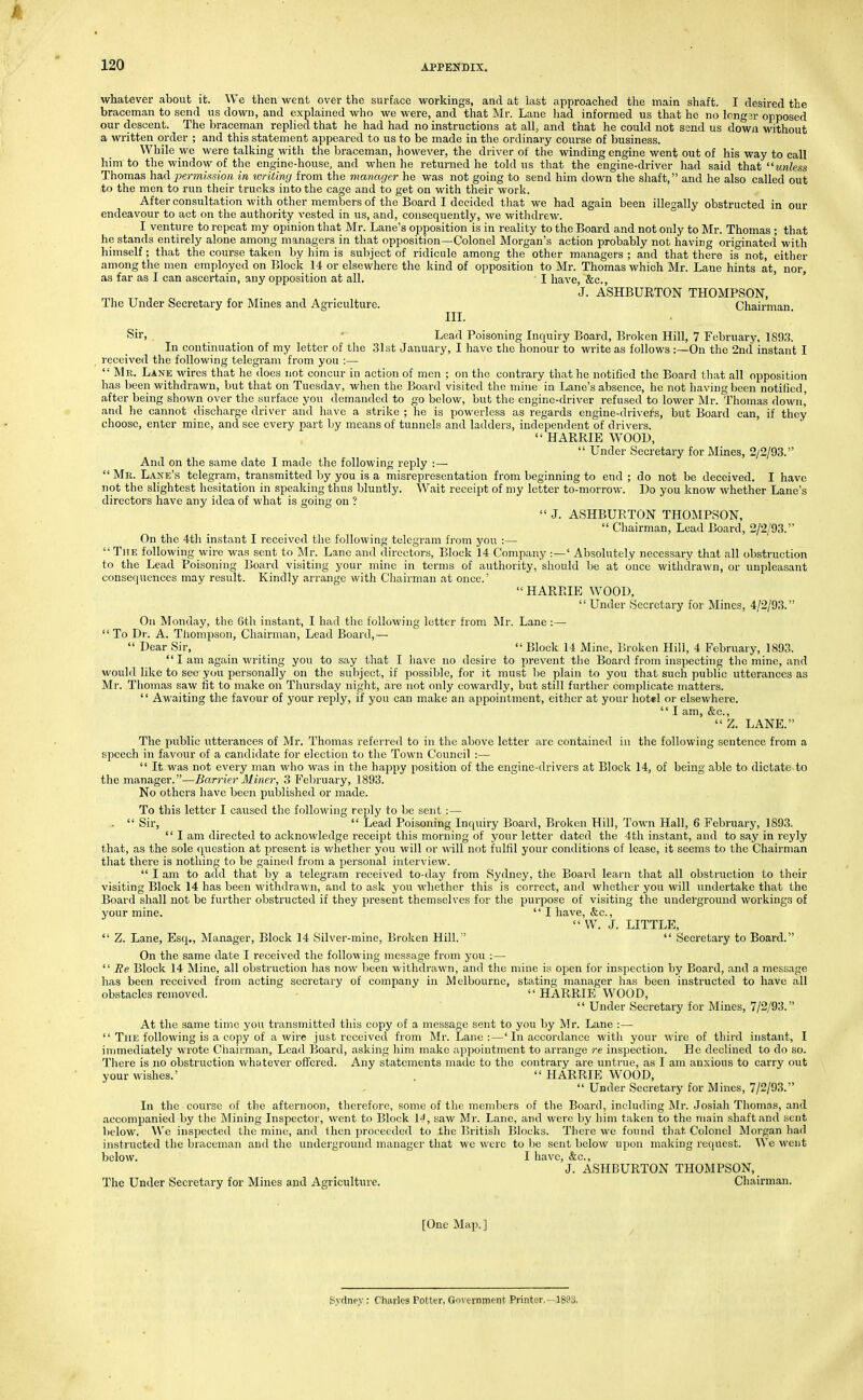whatever about it. We then went over the surface workings, and at last approached the main shaft. I desired the braceman to send us down, and explained who we were, and that Mr. Lane had informed us that he no longjr opposed our descent. The braceman replied that he had had no instructions at all, and that he could not send us down without a written order ; and this statement appeared to us to be made in the ordinary course of business. While we were talking with the braceman, however, the driver of the winding engine went out of his way to call him to the window of the engine-house, and when he returned he told us that the engine-driver had said that unless Thomas had permission in writing from tlie manager he was not going to send him down the shaft, and he also called out to the men to run their trucks into the cage and to get on with their work. After consultation with other members of the Board I decided that we had again been illegally obstructed in our endeavour to act on the authority vested in us, and, consequently, we withdrew. I venture to repeat my opinion that Mr. Lane's opposition is in reality to the Board and not only to Mr. Thomas ; that he stands entirely alone among managers in that opposition—Colonel Morgan's action probably not having originated with himself; that the course taken by him is subject of ridicule among the other managers ; and that there is not, either among the men employed on Block 14 or elsewhere the kind of opposition to Mr. Thomas which Mr. Lane hints at, nor, as far as I can ascertain, any opposition at all. I have, &c., ' J. ASHBURTON THOMPSON, The Under Secretary for Mines and Agriculture. Chairman III. Sii, ■ Lead Poisoning Liquiry Board, Broken Hill, 7 February, 1S9.S. In continuation of my letter of the 31st January, I have the honour to write as follows :—On the 2nd instant I received the following telegram from you :—  MPw Lane wires that he docs not concur in action of men ; on the contrary that he notified the Board that all opposition has been withdrawn, but that on Tuesdav, when the Board visited the mine in Lane's absence, he not having been notified, after being shown over the surface you demanded to go below, but the engine-driver refused to lower Mr. Thomas down' and he cannot discharge driver and have a strike ; he is powerless as regards engine-drivel^s, but Board can, if they choose, enter mine, and see every part by means of tunnels and ladders, independent of drivers.  HARRIE WOOD,  Under Secretary for Mines, 2/2/93. And on the same date I made the following reply :—  Me. Laxe's telegram, transmitted by you is a misrepresentation from beginning to end ; do not be deceived. I have not the slightest hesitation in speaking thus bluntly. Wait receipt of my letter to-morrow. Do you know whether Lane's directors have any idea of what is going on ?  J. ASHBURTON THOMPSON,  Chairman, Lead Board, 2/2/93. On the 4th instant I received the following telegram from you :—  The following wire was sent to Mr. Lane and directors, Block 14 Company :—' Absolutely necessary that all obstruction to the Lead Poisoning Board visiting your mine in terms of authority, should be at once withdrawn, or unpleasant consequences may result. Kindly arrange with Chairman at once.' HARRIE WOOD,  Under Secretary for Mines, 4/2/93. On Monday, the 6th instant, I had the following letter from Mr. Lane :— To Dr. A. Thompson, Chairman, Lead Board,—  Dear Sir,  Block 14 Mine, Broken Hill, 4 February, 1893.  I am again writing you to say that I have no desire to prevent tlie Board from inspecting the mine, and would like to sec you personally on the subject, if possible, for it must l)e plain to you that such public utterances as Mr. Thomas saw fit to make on Thursday night, are not only cowardly, but still further complicate matters.  Awaiting the favour of your reply, if you can make an appointment, either at your hotel or elsewhere.  I am, &c.,  Z. LANE. The public utterances of Mr. Thomas referred to in the above letter are contained in the following sentence from a speech in favour of a candidate for election to the Town Council :—  It was not every man who was in the happy position of the engine-drivers at Block 14, of being able to dictate to the manager.—Barrier Miner, 3 February, 1893. No others have been published or made. To this letter I caused the following reply to be sent:— .  Sir,  Lead Poisoning Inquiry Board, Broken Hill, Town Hall, 6 February, 1893.  I am directed to acknowledge receipt this morning of your letter dated the 4th instant, and to say in reyly that, as the sole question at present is whether you will or will not fulfil your conditions of lease, it seems to the Chairman that there is nothing to be gained from a personal interview.  I am to add that by a telegram received to-day from Sydney, the Board learn that all obstruction to their visiting Block 14 has been withdrawn, and to ask you whether this is correct, and whether you will undertake that the Board shall not be further obstructed if they present themselves for tlie purpose of visiting the underground workings of your mine.  I have, &c.,  W. J. LITTLE,  Z. Lane, Esq., Manager, Block 14 Silver-mine, Broken Hill.  Secretary to Board. On the same date I received the following message from you :—  Re Block 14 Mine, all obstruction has now been withdrawn, and the mine is open for inspection by Board, and a message has been received from acting secretary of company in Melbourne, stating manager has been instructed to have all obstacles removed.  HARRIE WOOD, '' Under Secretary for Mines, 7/2/93. At the same time you transmitted this copy of a message sent to you by Mr. Lane :—  The following is a copy of a wire just received from Mr. Lane:—' In accordance with your wire of third instant, I immediately wrote Chairman, Lead Board, asking him make appointment to arrange re inspection. He declined to do so. There is no obstruction whutever offcx'ed. Any statements made to the contrary are untrue, as I am anxious to carry out your wishes.'  HARRIE WOOD,  Under Secretary for Mines, 7/2/93. In the course of the afternoon, therefore, some of the members of the Board, including Mr. Josiah Thomas, and accomjjanied by the Mining Inspector, went to Block \4, saw Mr. Lane, and were by him taken to the main shaft and sent below. We inspected the mine, and then proceeded to the British Blocks. There we found that Colonel Morgan had instructed the braceman and the underground manager that we were to lie sent below upon making request. We went below. I have, &e., J. ASHBURTON THOMPSON, The Under Secretary for Mines and Agriculture. Chairman. [One Map.] Svdnev; Charles Potter, Government Printer.—189a.